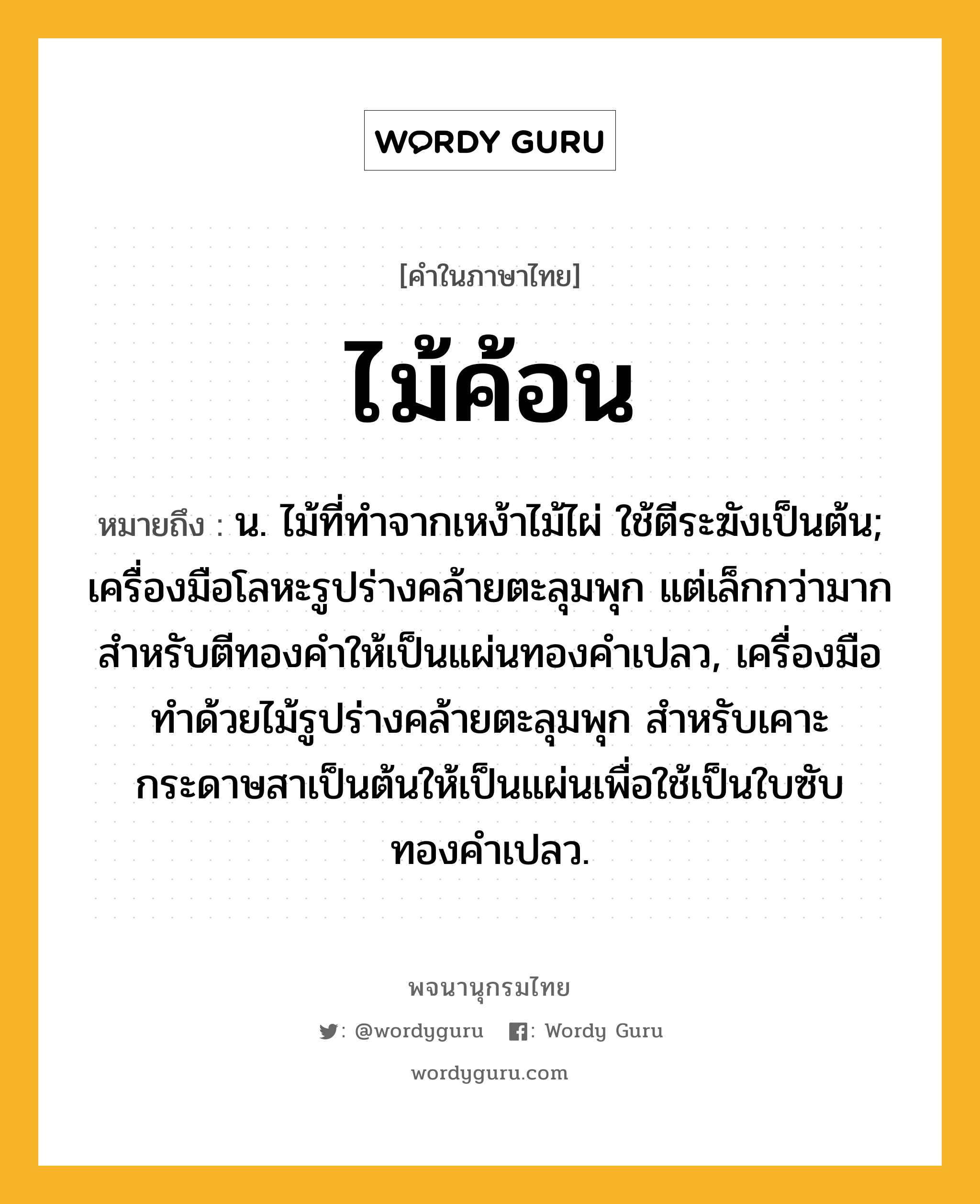 ไม้ค้อน หมายถึงอะไร?, คำในภาษาไทย ไม้ค้อน หมายถึง น. ไม้ที่ทำจากเหง้าไม้ไผ่ ใช้ตีระฆังเป็นต้น; เครื่องมือโลหะรูปร่างคล้ายตะลุมพุก แต่เล็กกว่ามาก สำหรับตีทองคำให้เป็นแผ่นทองคำเปลว, เครื่องมือทำด้วยไม้รูปร่างคล้ายตะลุมพุก สำหรับเคาะกระดาษสาเป็นต้นให้เป็นแผ่นเพื่อใช้เป็นใบซับทองคำเปลว.