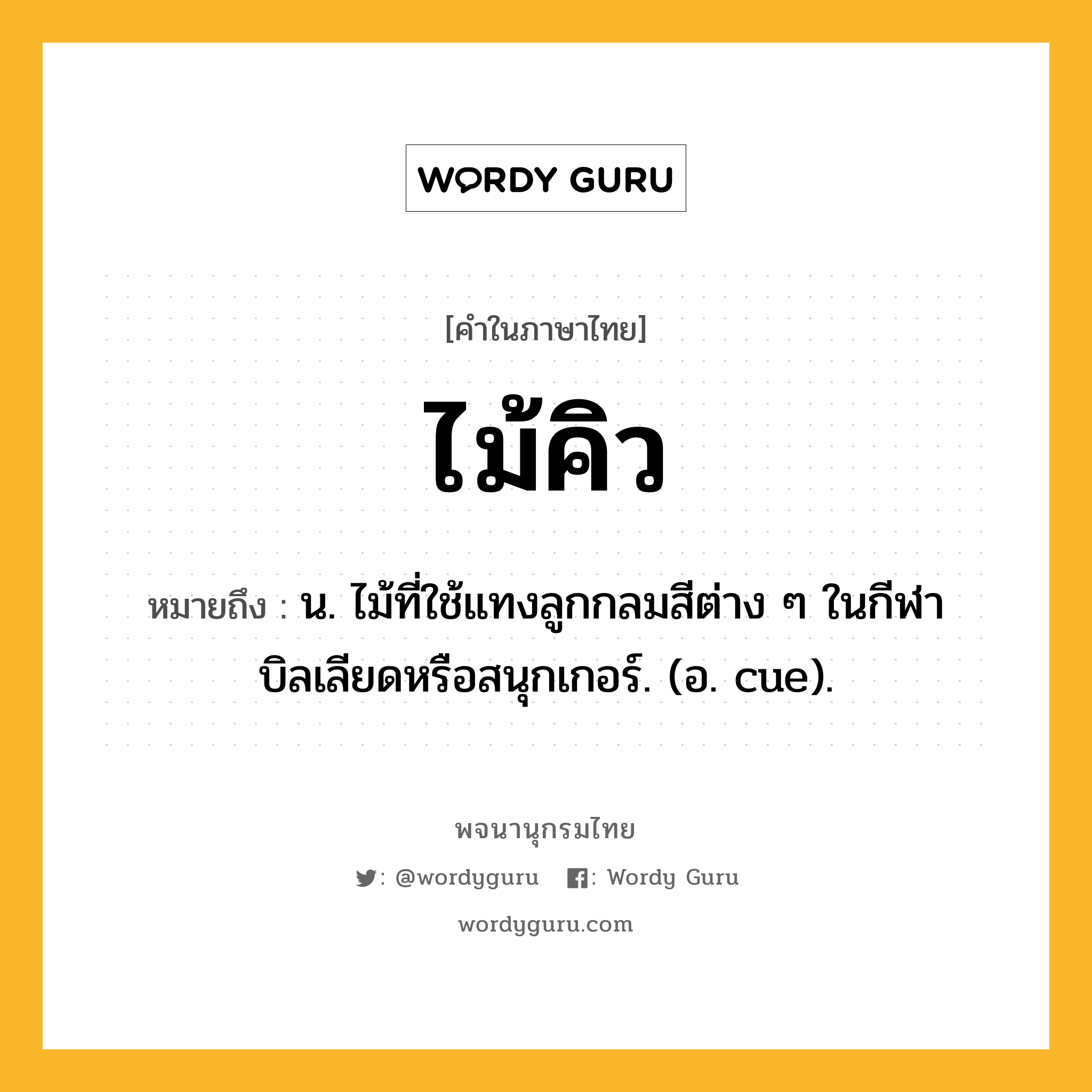 ไม้คิว หมายถึงอะไร?, คำในภาษาไทย ไม้คิว หมายถึง น. ไม้ที่ใช้แทงลูกกลมสีต่าง ๆ ในกีฬาบิลเลียดหรือสนุกเกอร์. (อ. cue).