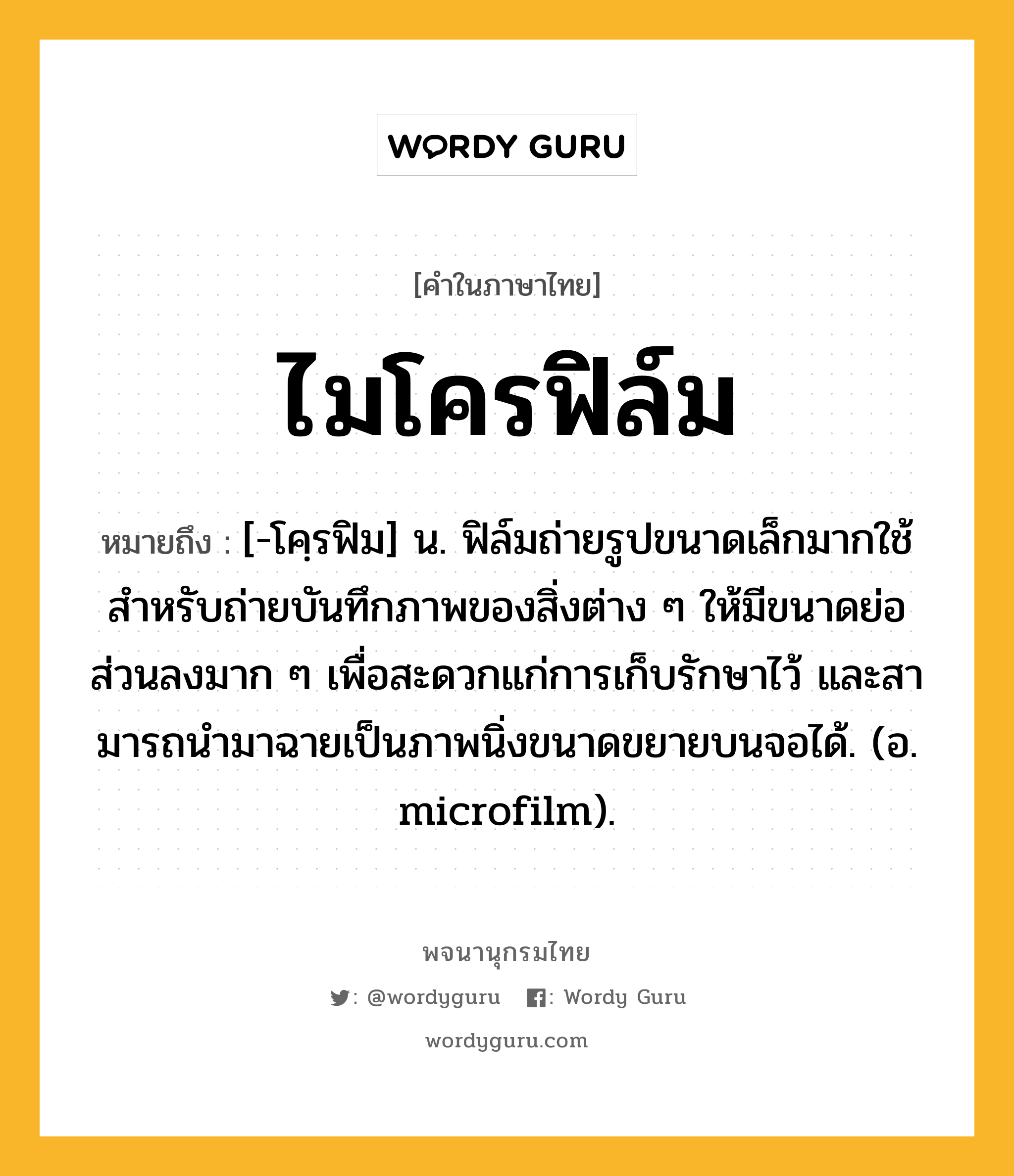 ไมโครฟิล์ม หมายถึงอะไร?, คำในภาษาไทย ไมโครฟิล์ม หมายถึง [-โคฺรฟิม] น. ฟิล์มถ่ายรูปขนาดเล็กมากใช้สําหรับถ่ายบันทึกภาพของสิ่งต่าง ๆ ให้มีขนาดย่อส่วนลงมาก ๆ เพื่อสะดวกแก่การเก็บรักษาไว้ และสามารถนํามาฉายเป็นภาพนิ่งขนาดขยายบนจอได้. (อ. microfilm).