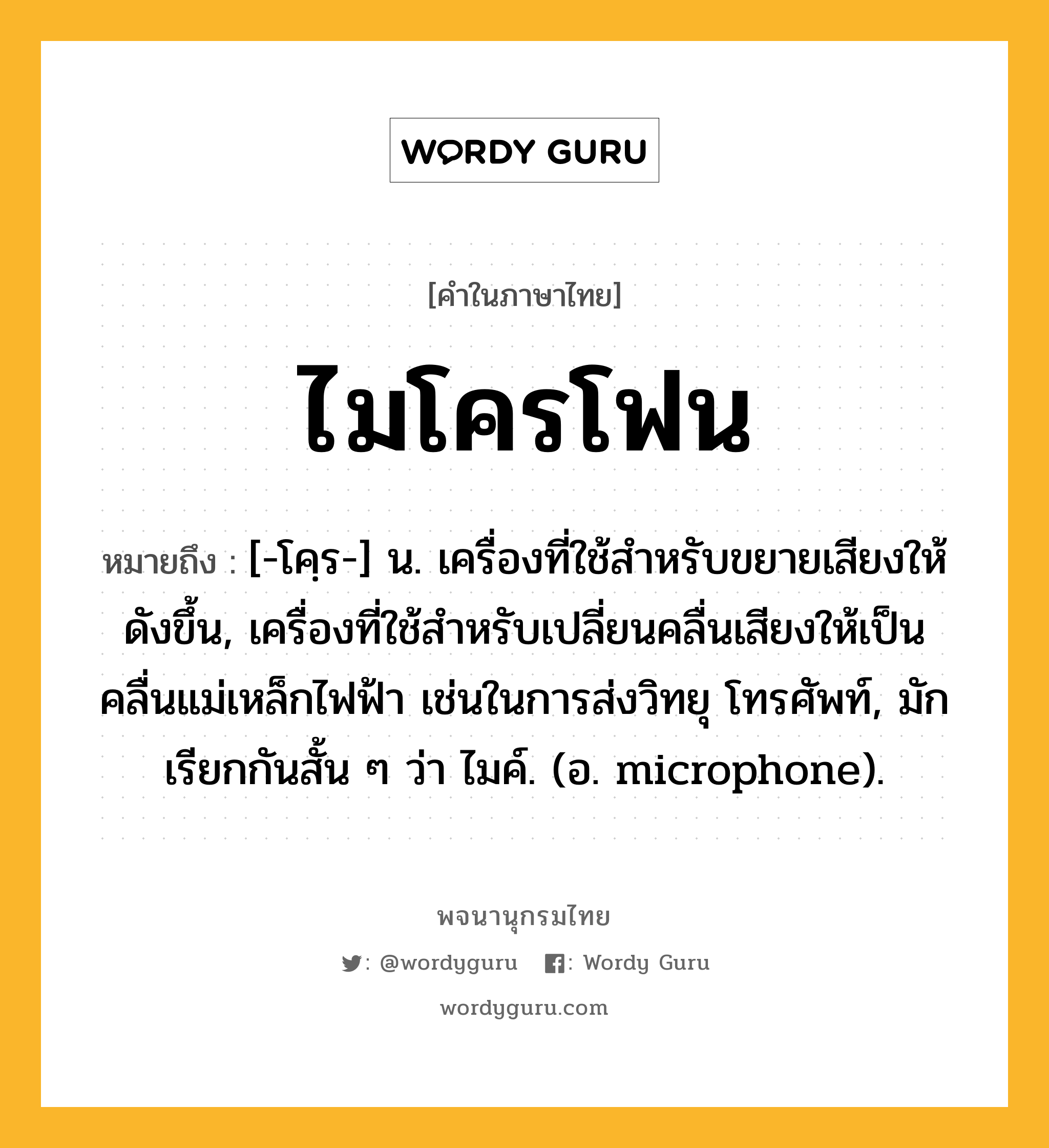 ไมโครโฟน หมายถึงอะไร?, คำในภาษาไทย ไมโครโฟน หมายถึง [-โคฺร-] น. เครื่องที่ใช้สําหรับขยายเสียงให้ดังขึ้น, เครื่องที่ใช้สําหรับเปลี่ยนคลื่นเสียงให้เป็นคลื่นแม่เหล็กไฟฟ้า เช่นในการส่งวิทยุ โทรศัพท์, มักเรียกกันสั้น ๆ ว่า ไมค์. (อ. microphone).