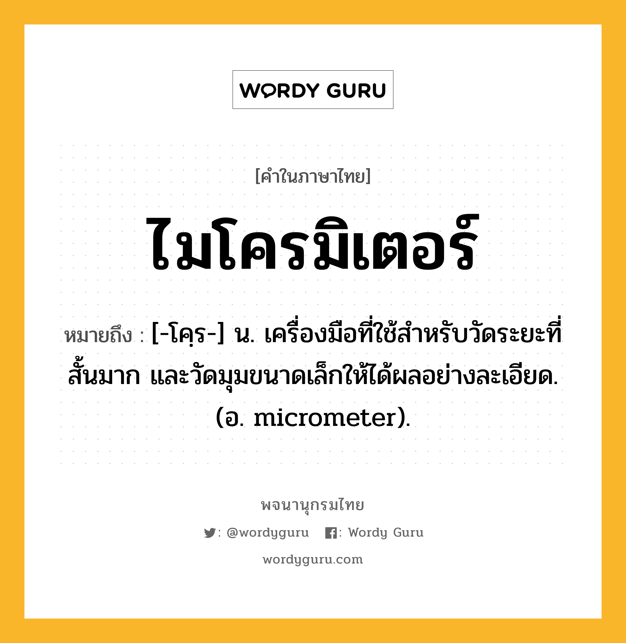 ไมโครมิเตอร์ หมายถึงอะไร?, คำในภาษาไทย ไมโครมิเตอร์ หมายถึง [-โคฺร-] น. เครื่องมือที่ใช้สําหรับวัดระยะที่สั้นมาก และวัดมุมขนาดเล็กให้ได้ผลอย่างละเอียด. (อ. micrometer).