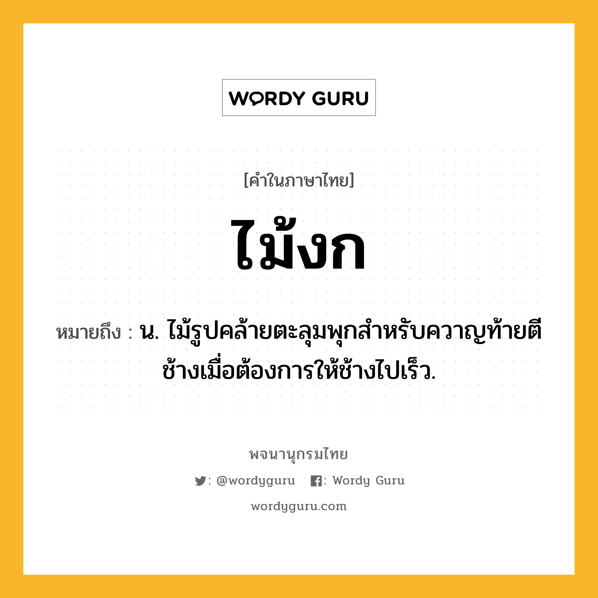 ไม้งก หมายถึงอะไร?, คำในภาษาไทย ไม้งก หมายถึง น. ไม้รูปคล้ายตะลุมพุกสำหรับควาญท้ายตีช้างเมื่อต้องการให้ช้างไปเร็ว.