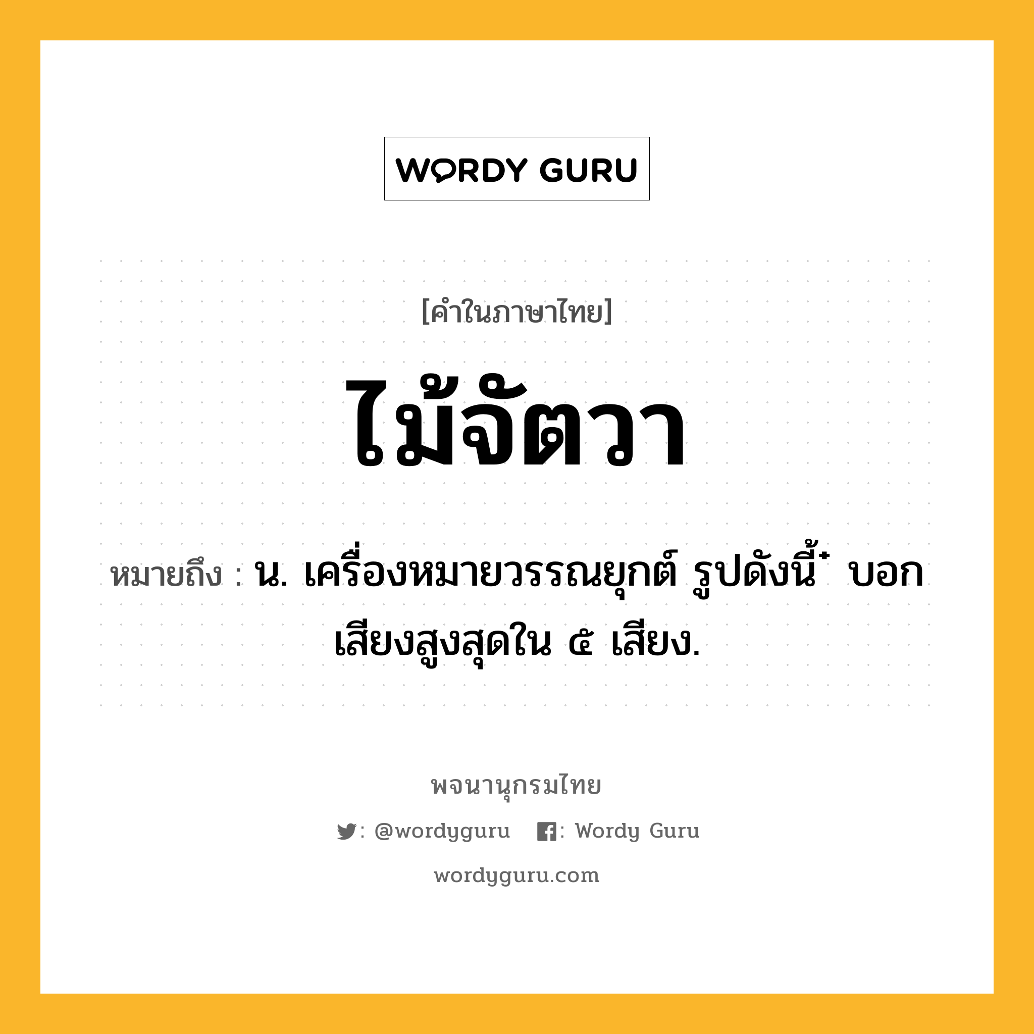 ไม้จัตวา หมายถึงอะไร?, คำในภาษาไทย ไม้จัตวา หมายถึง น. เครื่องหมายวรรณยุกต์ รูปดังนี้ ๋ บอกเสียงสูงสุดใน ๕ เสียง.