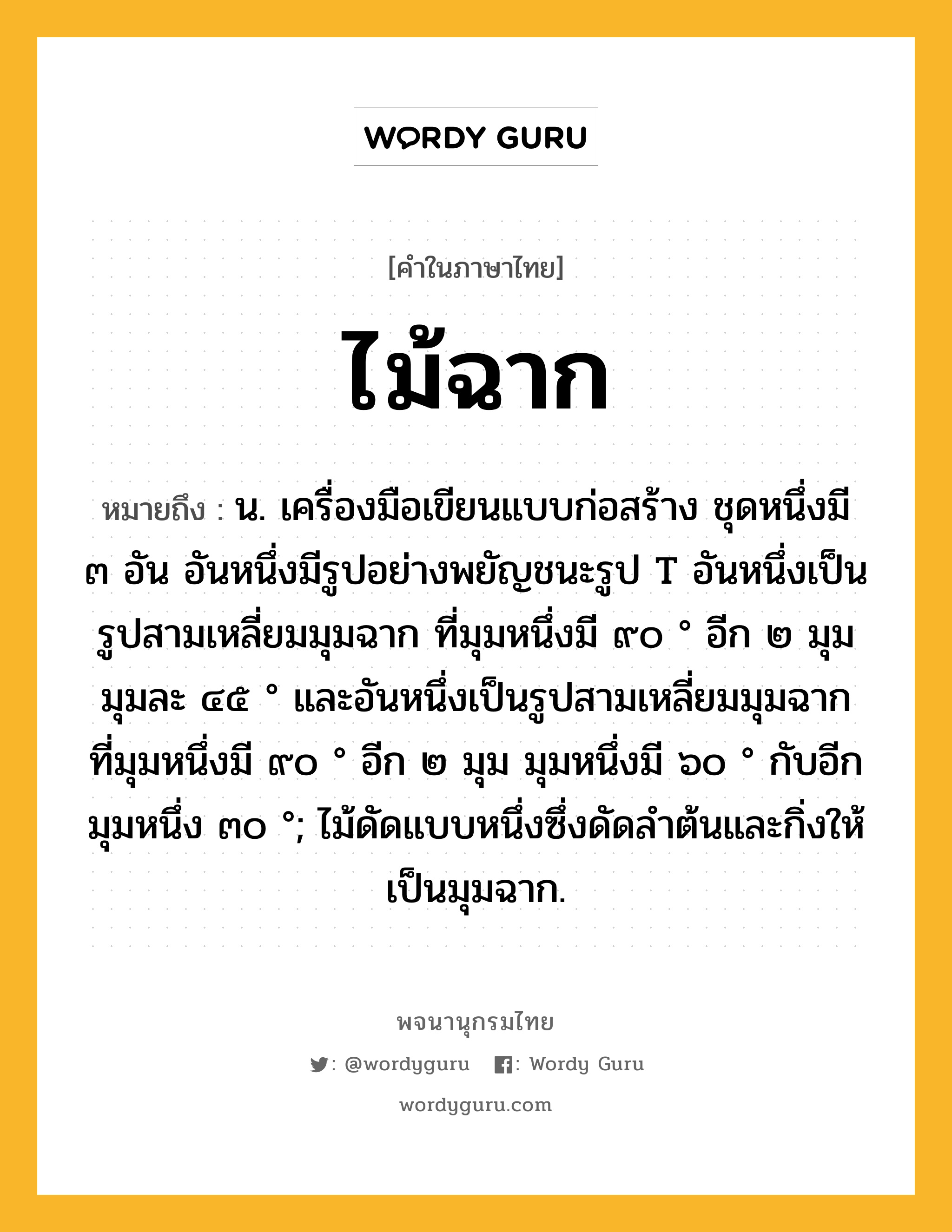 ไม้ฉาก หมายถึงอะไร?, คำในภาษาไทย ไม้ฉาก หมายถึง น. เครื่องมือเขียนแบบก่อสร้าง ชุดหนึ่งมี ๓ อัน อันหนึ่งมีรูปอย่างพยัญชนะรูป T อันหนึ่งเป็นรูปสามเหลี่ยมมุมฉาก ที่มุมหนึ่งมี ๙๐ ° อีก ๒ มุม มุมละ ๔๕ ° และอันหนึ่งเป็นรูปสามเหลี่ยมมุมฉาก ที่มุมหนึ่งมี ๙๐ ° อีก ๒ มุม มุมหนึ่งมี ๖๐ ° กับอีกมุมหนึ่ง ๓๐ °; ไม้ดัดแบบหนึ่งซึ่งดัดลำต้นและกิ่งให้เป็นมุมฉาก.