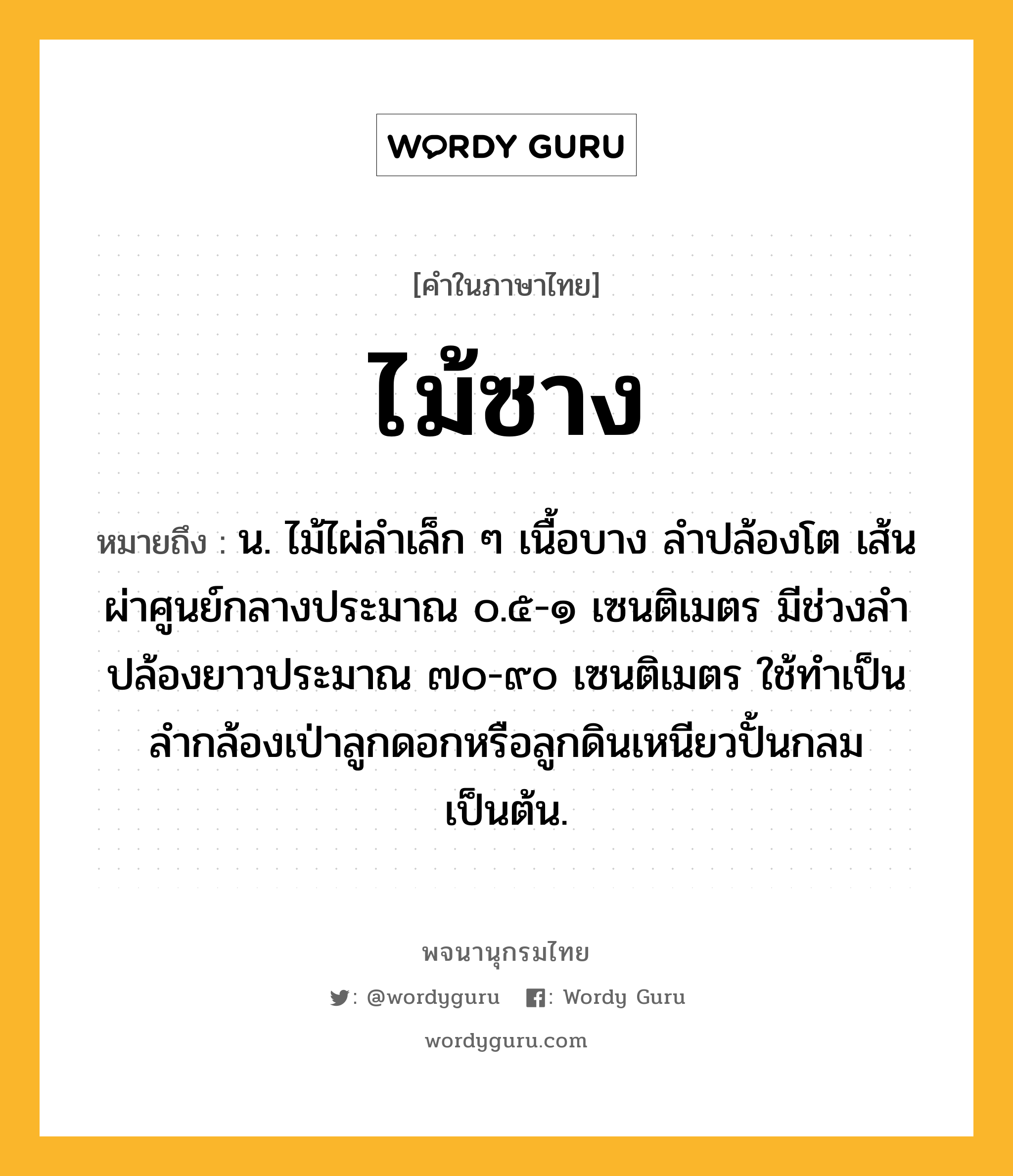 ไม้ซาง หมายถึงอะไร?, คำในภาษาไทย ไม้ซาง หมายถึง น. ไม้ไผ่ลำเล็ก ๆ เนื้อบาง ลำปล้องโต เส้นผ่าศูนย์กลางประมาณ ๐.๕-๑ เซนติเมตร มีช่วงลำปล้องยาวประมาณ ๗๐-๙๐ เซนติเมตร ใช้ทำเป็นลำกล้องเป่าลูกดอกหรือลูกดินเหนียวปั้นกลมเป็นต้น.