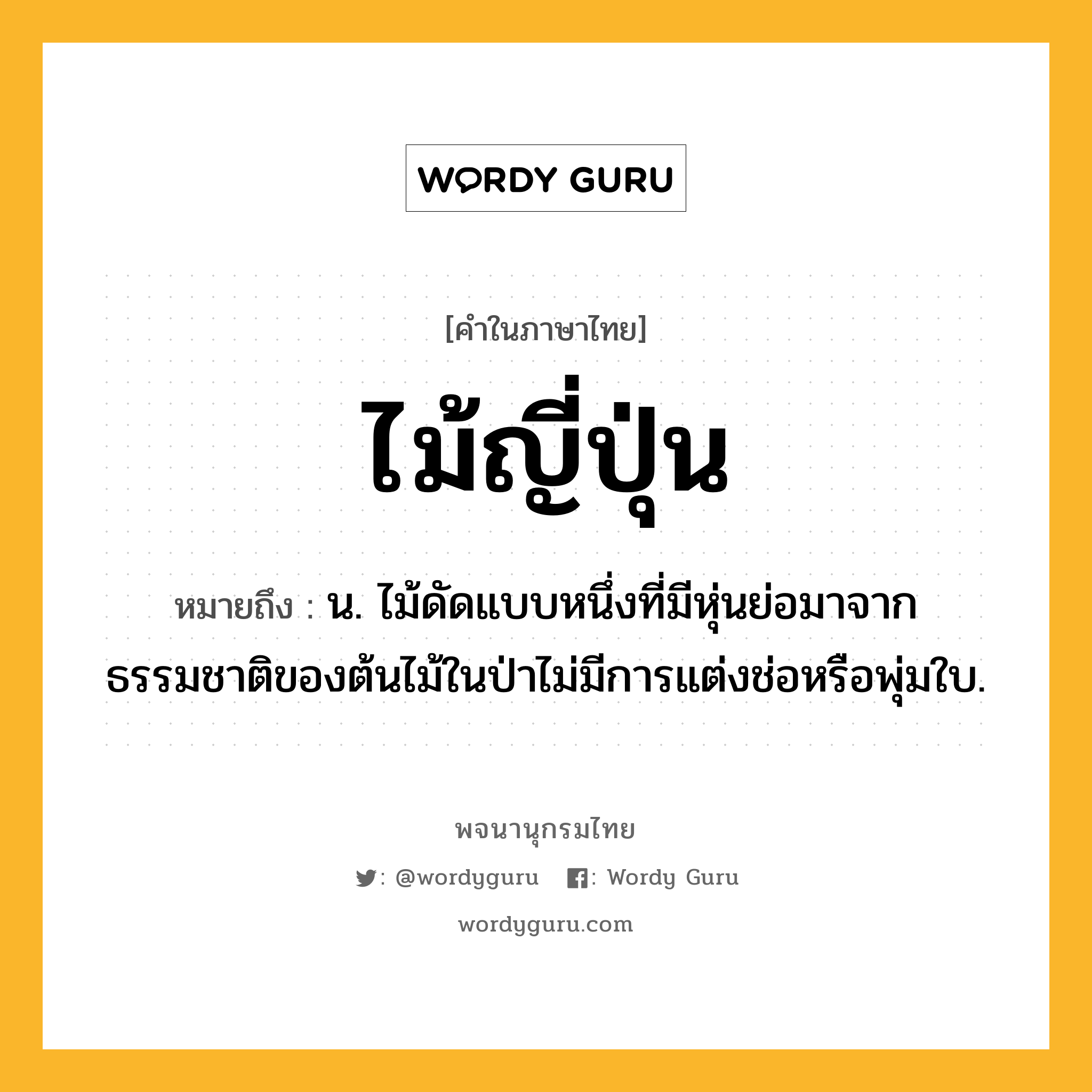 ไม้ญี่ปุ่น หมายถึงอะไร?, คำในภาษาไทย ไม้ญี่ปุ่น หมายถึง น. ไม้ดัดแบบหนึ่งที่มีหุ่นย่อมาจากธรรมชาติของต้นไม้ในป่าไม่มีการแต่งช่อหรือพุ่มใบ.