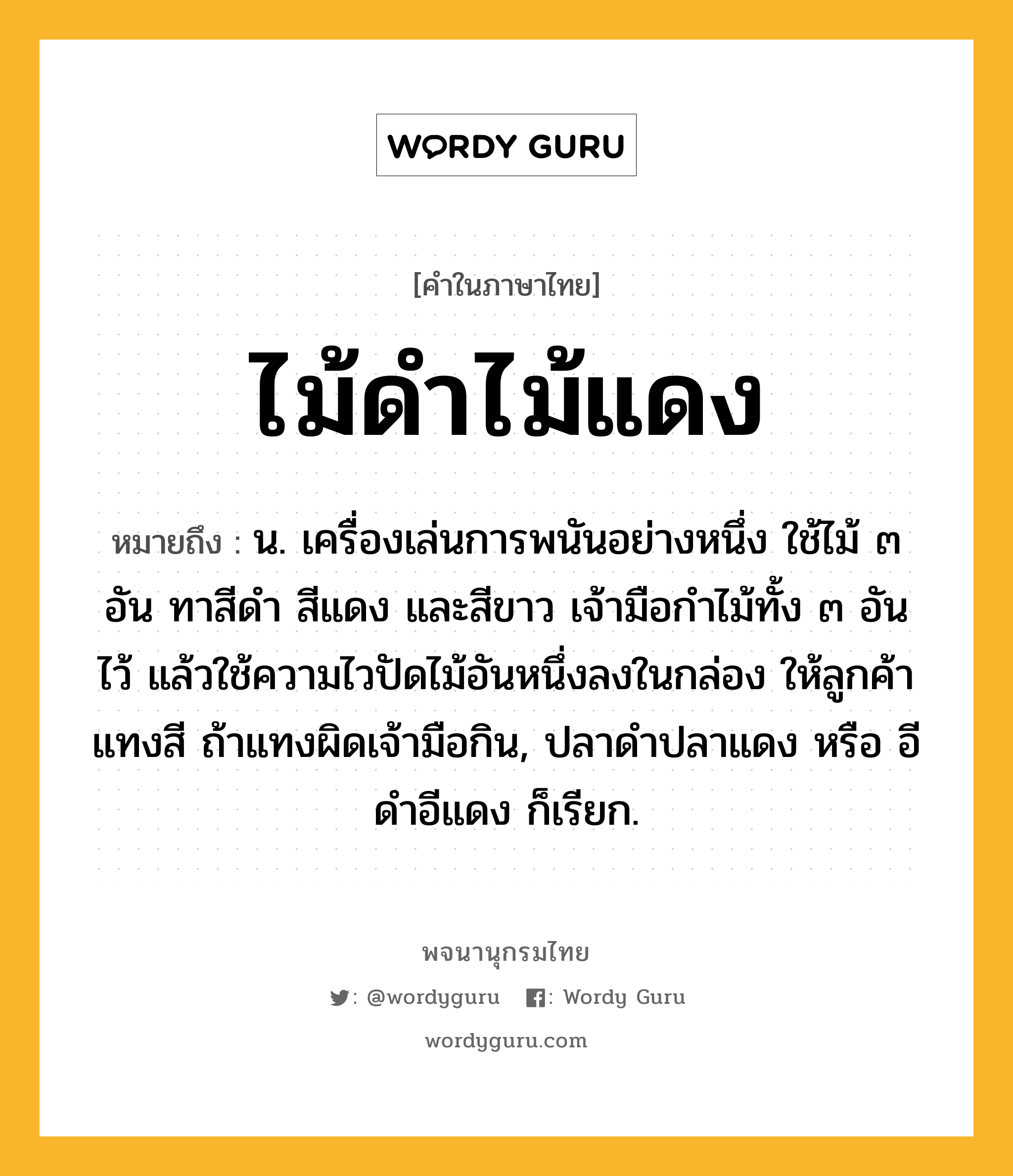 ไม้ดำไม้แดง ความหมาย หมายถึงอะไร?, คำในภาษาไทย ไม้ดำไม้แดง หมายถึง น. เครื่องเล่นการพนันอย่างหนึ่ง ใช้ไม้ ๓ อัน ทาสีดำ สีแดง และสีขาว เจ้ามือกำไม้ทั้ง ๓ อันไว้ แล้วใช้ความไวปัดไม้อันหนึ่งลงในกล่อง ให้ลูกค้าแทงสี ถ้าแทงผิดเจ้ามือกิน, ปลาดำปลาแดง หรือ อีดำอีแดง ก็เรียก.