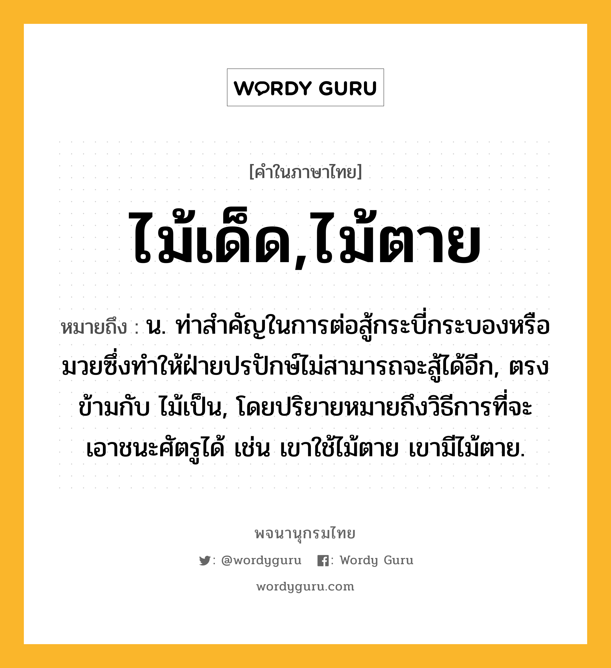 ไม้เด็ด,ไม้ตาย หมายถึงอะไร?, คำในภาษาไทย ไม้เด็ด,ไม้ตาย หมายถึง น. ท่าสําคัญในการต่อสู้กระบี่กระบองหรือมวยซึ่งทําให้ฝ่ายปรปักษ์ไม่สามารถจะสู้ได้อีก, ตรงข้ามกับ ไม้เป็น, โดยปริยายหมายถึงวิธีการที่จะเอาชนะศัตรูได้ เช่น เขาใช้ไม้ตาย เขามีไม้ตาย.