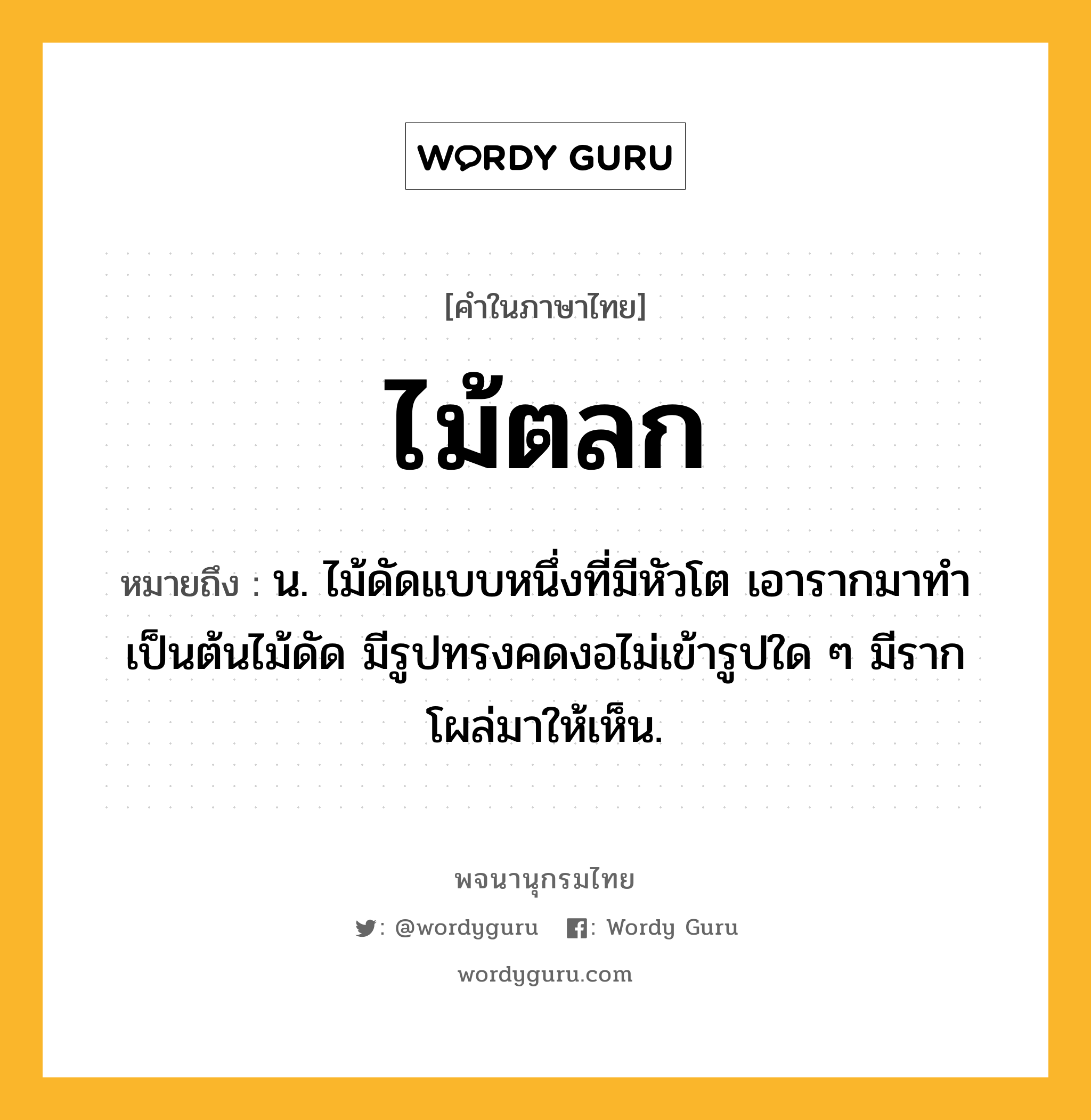 ไม้ตลก หมายถึงอะไร?, คำในภาษาไทย ไม้ตลก หมายถึง น. ไม้ดัดแบบหนึ่งที่มีหัวโต เอารากมาทำเป็นต้นไม้ดัด มีรูปทรงคดงอไม่เข้ารูปใด ๆ มีรากโผล่มาให้เห็น.