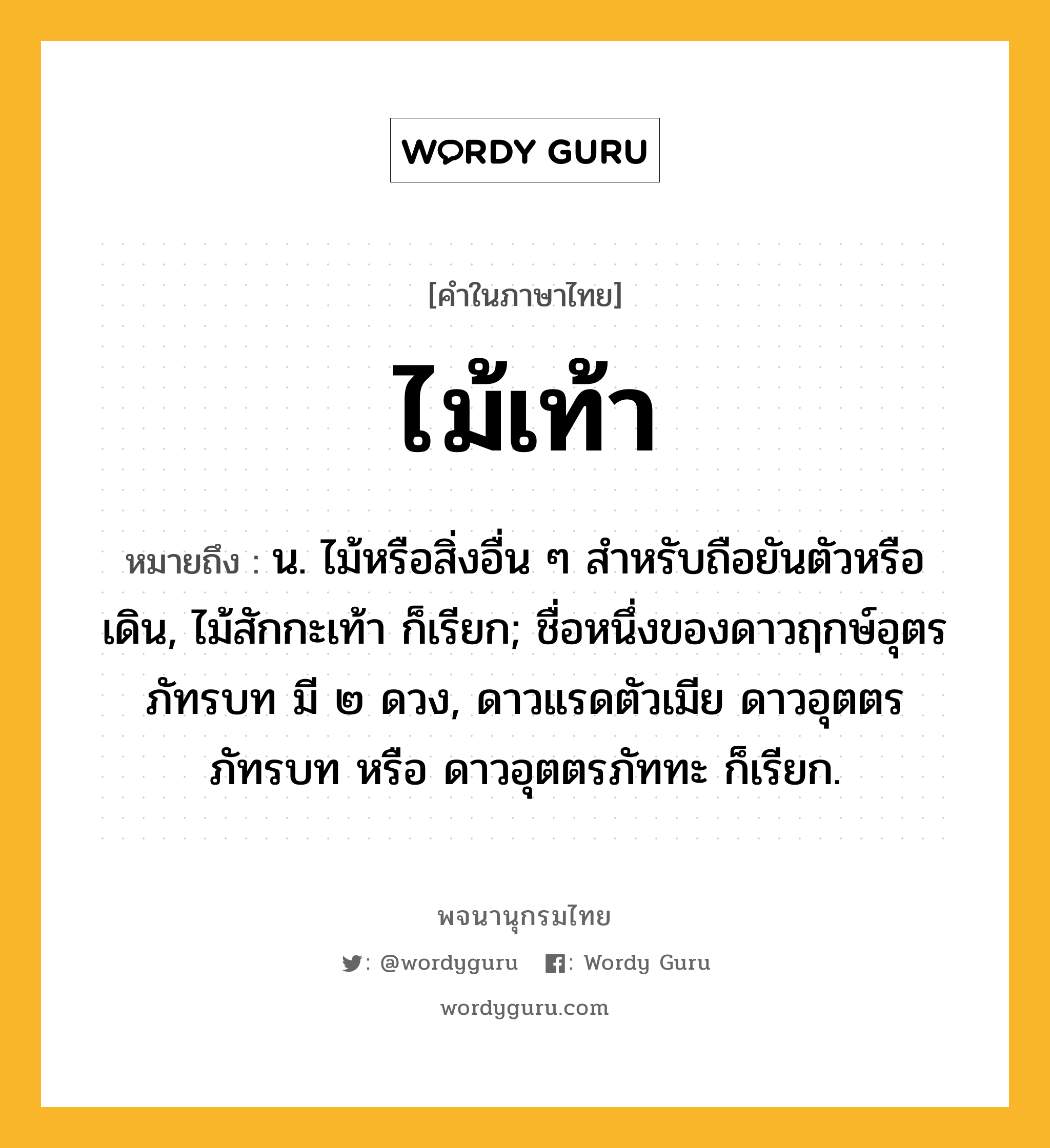 ไม้เท้า หมายถึงอะไร?, คำในภาษาไทย ไม้เท้า หมายถึง น. ไม้หรือสิ่งอื่น ๆ สําหรับถือยันตัวหรือเดิน, ไม้สักกะเท้า ก็เรียก; ชื่อหนึ่งของดาวฤกษ์อุตรภัทรบท มี ๒ ดวง, ดาวแรดตัวเมีย ดาวอุตตรภัทรบท หรือ ดาวอุตตรภัททะ ก็เรียก.