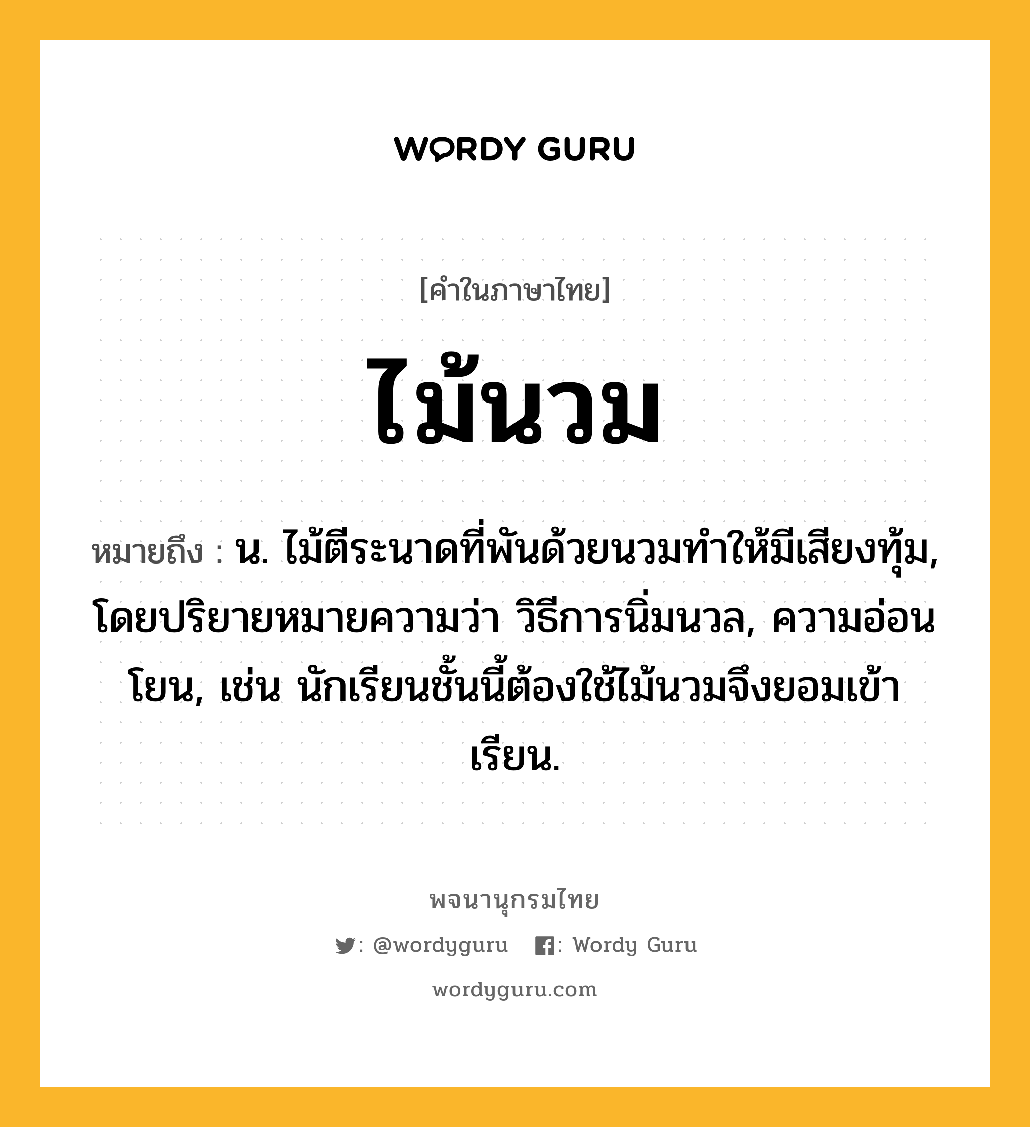 ไม้นวม หมายถึงอะไร?, คำในภาษาไทย ไม้นวม หมายถึง น. ไม้ตีระนาดที่พันด้วยนวมทำให้มีเสียงทุ้ม, โดยปริยายหมายความว่า วิธีการนิ่มนวล, ความอ่อนโยน, เช่น นักเรียนชั้นนี้ต้องใช้ไม้นวมจึงยอมเข้าเรียน.