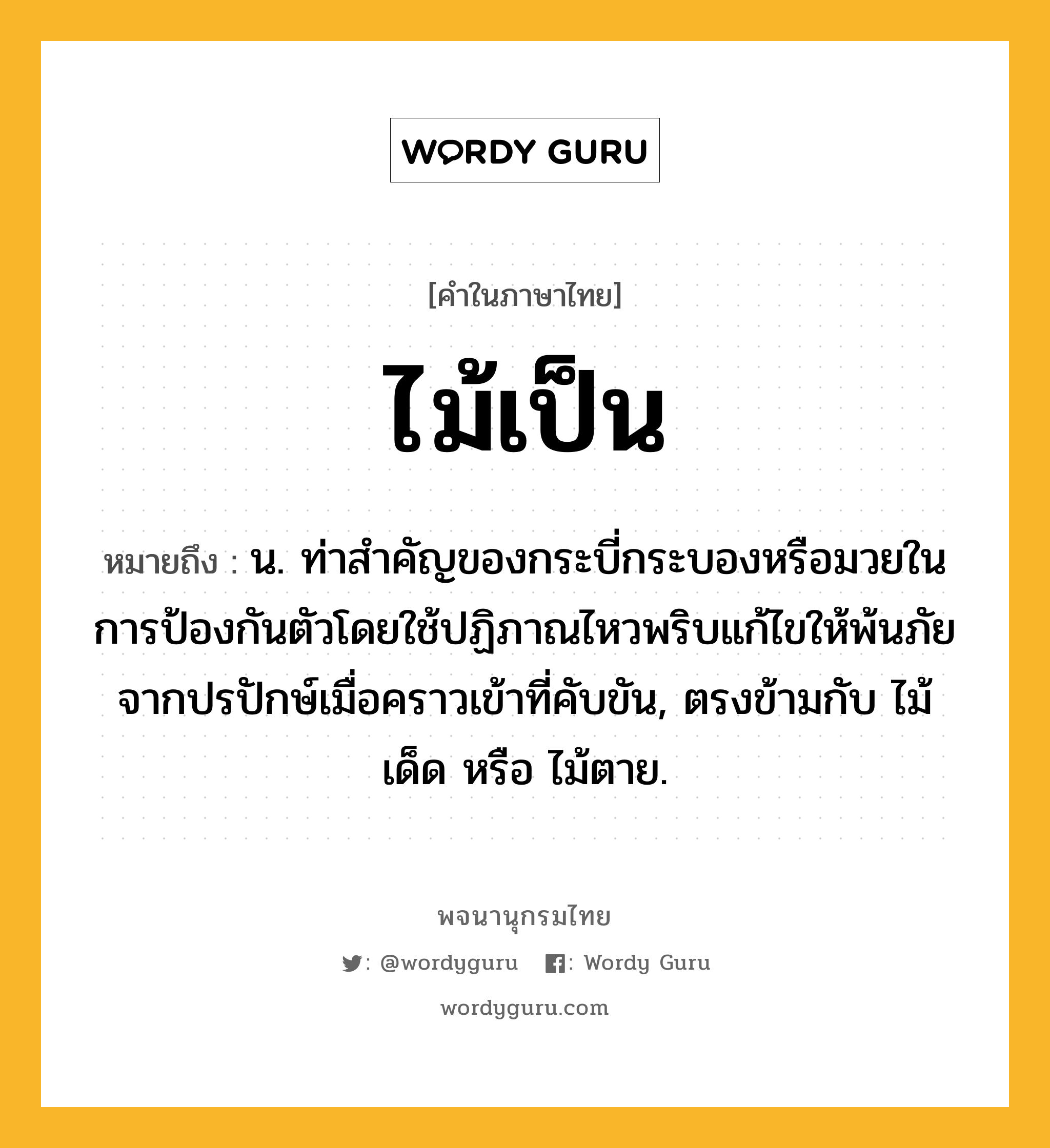 ไม้เป็น หมายถึงอะไร?, คำในภาษาไทย ไม้เป็น หมายถึง น. ท่าสําคัญของกระบี่กระบองหรือมวยในการป้องกันตัวโดยใช้ปฏิภาณไหวพริบแก้ไขให้พ้นภัยจากปรปักษ์เมื่อคราวเข้าที่คับขัน, ตรงข้ามกับ ไม้เด็ด หรือ ไม้ตาย.