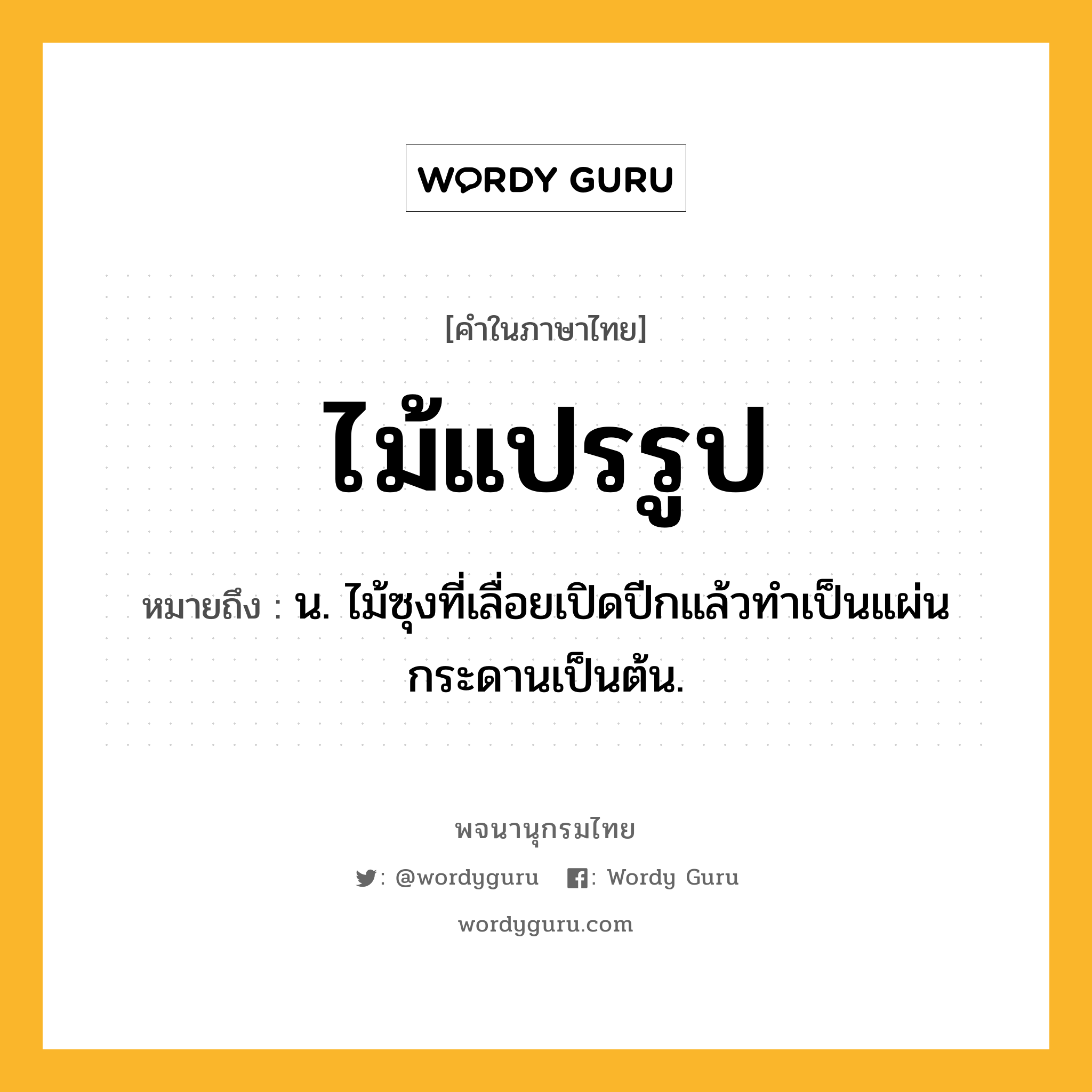 ไม้แปรรูป หมายถึงอะไร?, คำในภาษาไทย ไม้แปรรูป หมายถึง น. ไม้ซุงที่เลื่อยเปิดปีกแล้วทำเป็นแผ่นกระดานเป็นต้น.