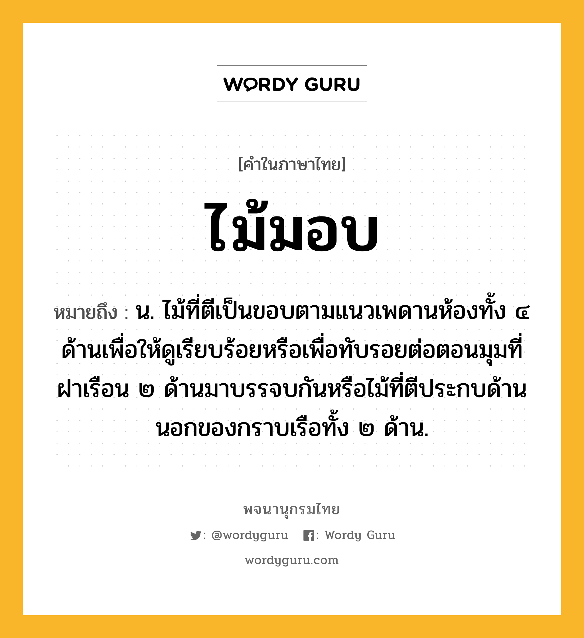 ไม้มอบ ความหมาย หมายถึงอะไร?, คำในภาษาไทย ไม้มอบ หมายถึง น. ไม้ที่ตีเป็นขอบตามแนวเพดานห้องทั้ง ๔ ด้านเพื่อให้ดูเรียบร้อยหรือเพื่อทับรอยต่อตอนมุมที่ฝาเรือน ๒ ด้านมาบรรจบกันหรือไม้ที่ตีประกบด้านนอกของกราบเรือทั้ง ๒ ด้าน.