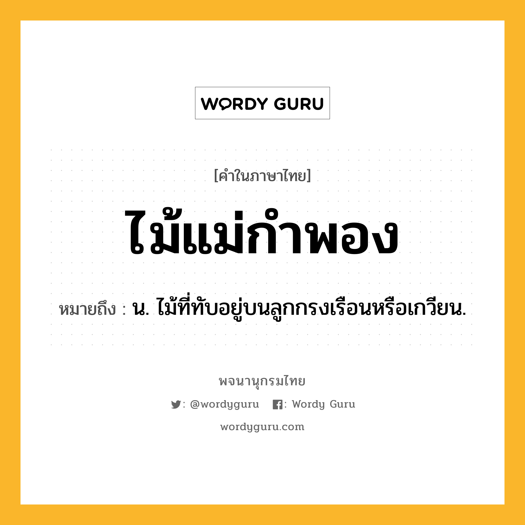 ไม้แม่กำพอง ความหมาย หมายถึงอะไร?, คำในภาษาไทย ไม้แม่กำพอง หมายถึง น. ไม้ที่ทับอยู่บนลูกกรงเรือนหรือเกวียน.