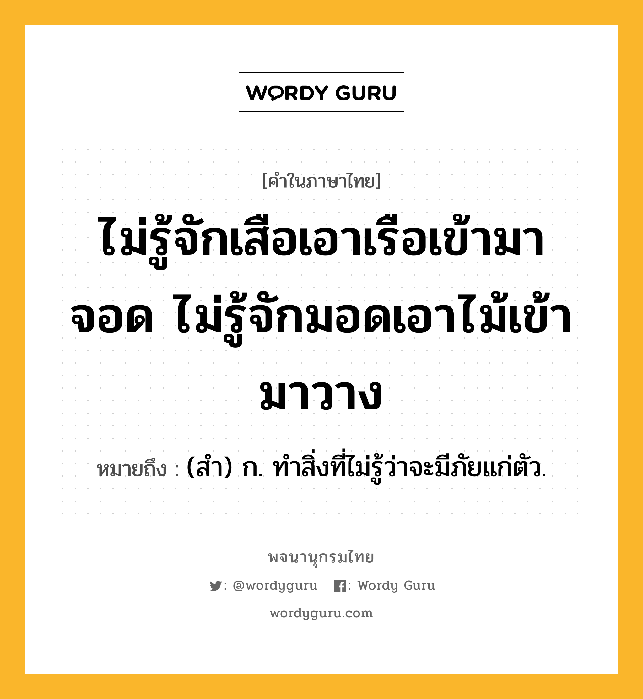 ไม่รู้จักเสือเอาเรือเข้ามาจอด ไม่รู้จักมอดเอาไม้เข้ามาวาง ความหมาย หมายถึงอะไร?, คำในภาษาไทย ไม่รู้จักเสือเอาเรือเข้ามาจอด ไม่รู้จักมอดเอาไม้เข้ามาวาง หมายถึง (สํา) ก. ทําสิ่งที่ไม่รู้ว่าจะมีภัยแก่ตัว.