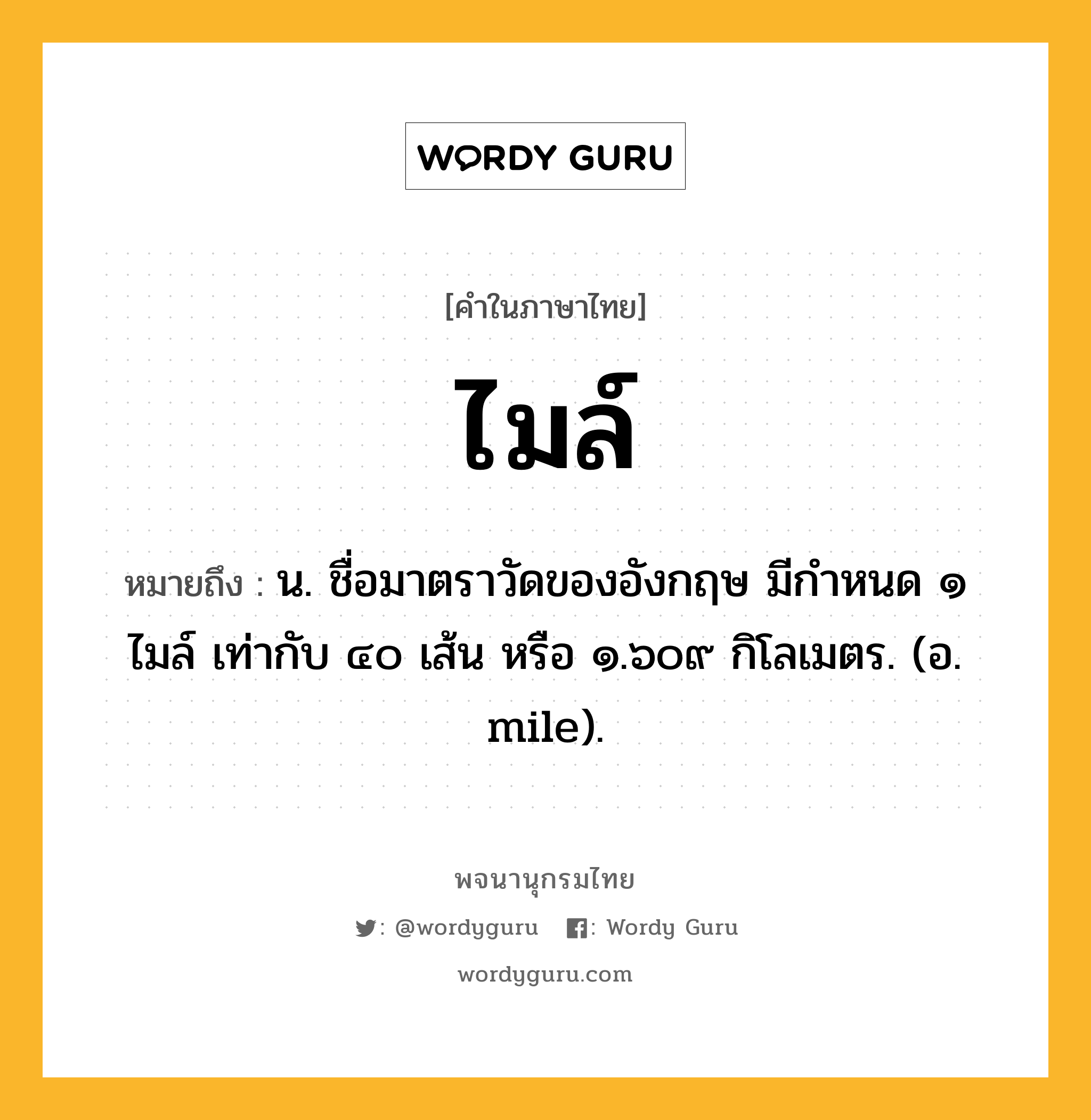 ไมล์ ความหมาย หมายถึงอะไร?, คำในภาษาไทย ไมล์ หมายถึง น. ชื่อมาตราวัดของอังกฤษ มีกําหนด ๑ ไมล์ เท่ากับ ๔๐ เส้น หรือ ๑.๖๐๙ กิโลเมตร. (อ. mile).