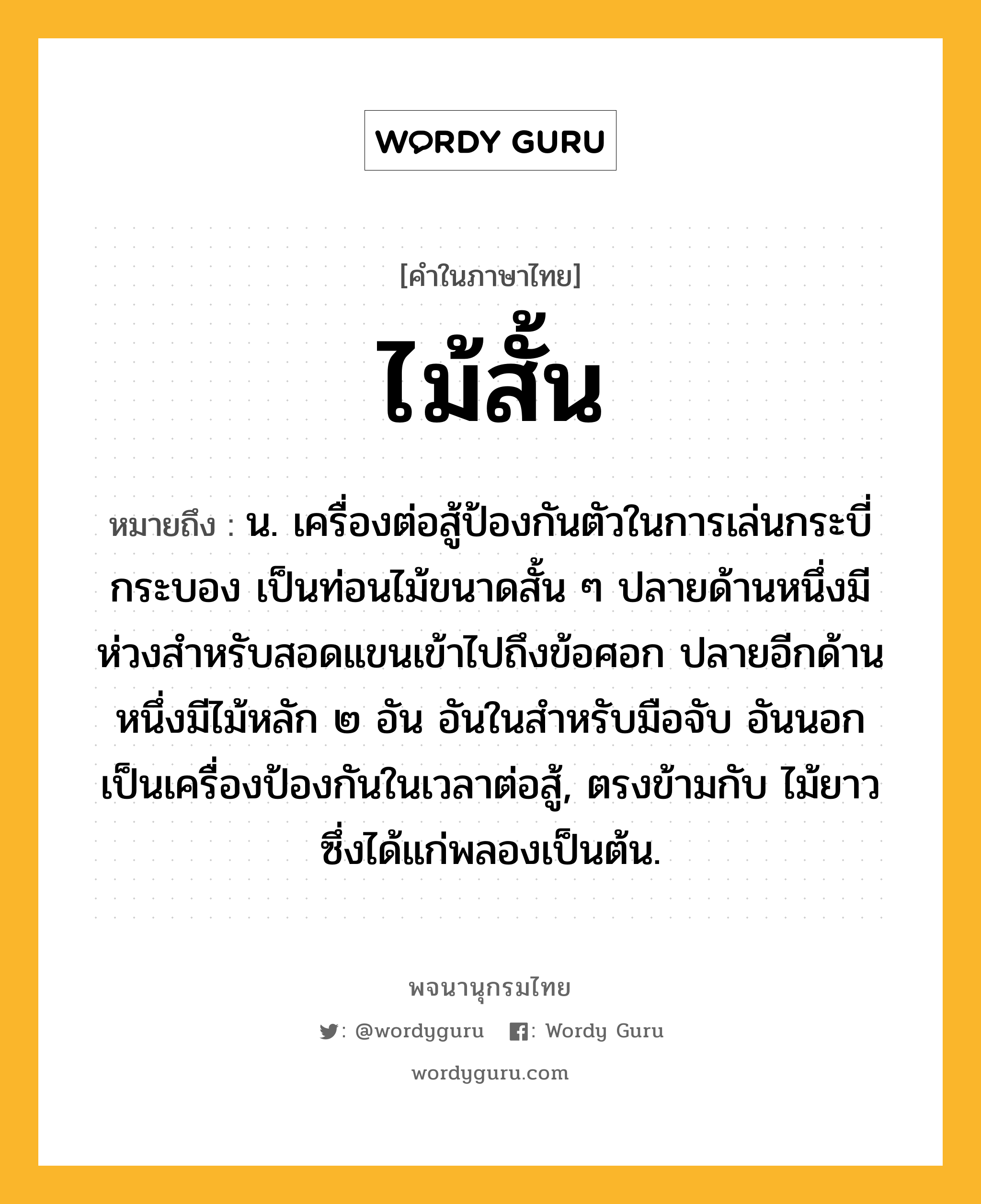 ไม้สั้น หมายถึงอะไร?, คำในภาษาไทย ไม้สั้น หมายถึง น. เครื่องต่อสู้ป้องกันตัวในการเล่นกระบี่กระบอง เป็นท่อนไม้ขนาดสั้น ๆ ปลายด้านหนึ่งมีห่วงสำหรับสอดแขนเข้าไปถึงข้อศอก ปลายอีกด้านหนึ่งมีไม้หลัก ๒ อัน อันในสำหรับมือจับ อันนอกเป็นเครื่องป้องกันในเวลาต่อสู้, ตรงข้ามกับ ไม้ยาว ซึ่งได้แก่พลองเป็นต้น.