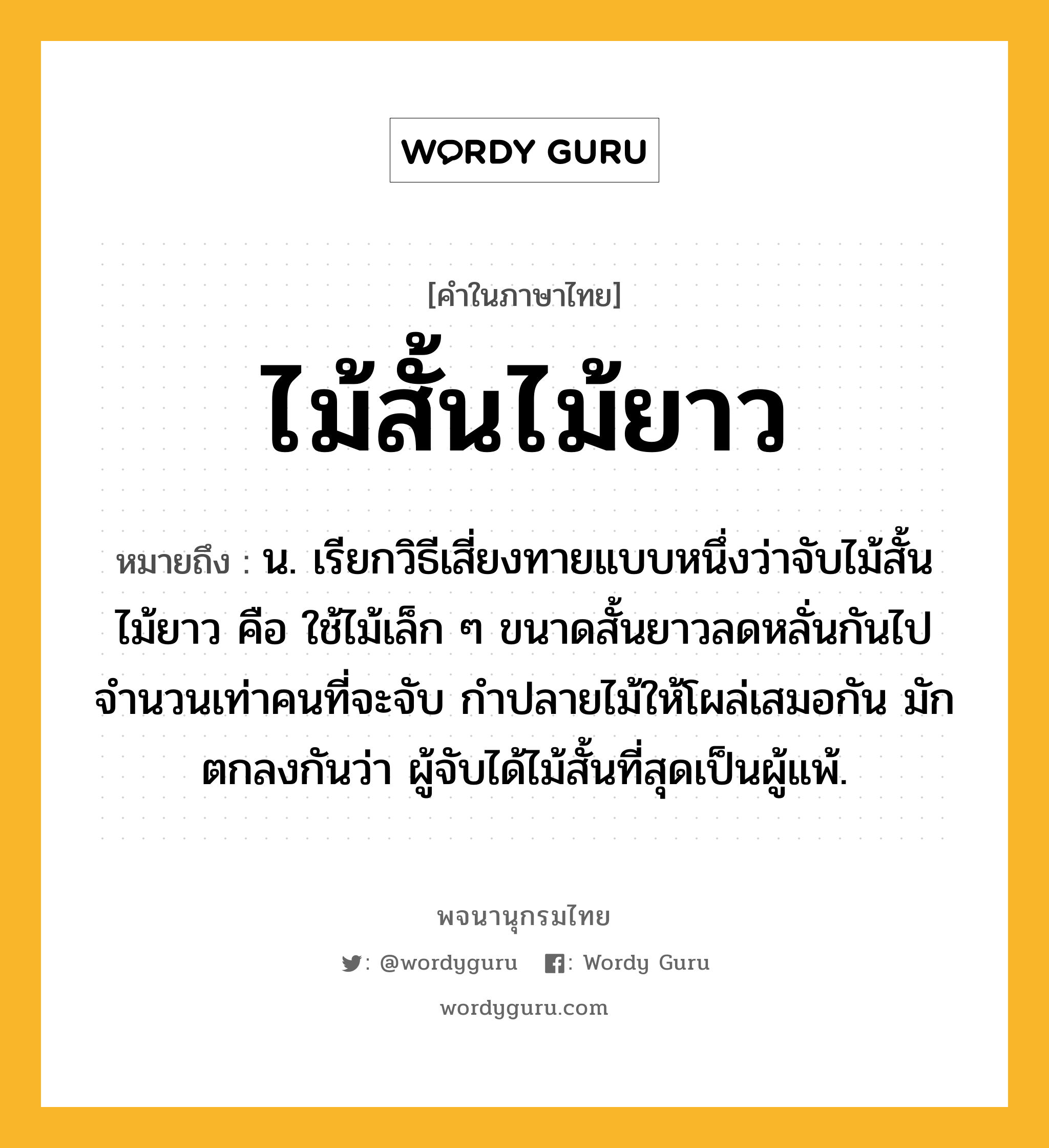 ไม้สั้นไม้ยาว หมายถึงอะไร?, คำในภาษาไทย ไม้สั้นไม้ยาว หมายถึง น. เรียกวิธีเสี่ยงทายแบบหนึ่งว่าจับไม้สั้นไม้ยาว คือ ใช้ไม้เล็ก ๆ ขนาดสั้นยาวลดหลั่นกันไป จํานวนเท่าคนที่จะจับ กําปลายไม้ให้โผล่เสมอกัน มักตกลงกันว่า ผู้จับได้ไม้สั้นที่สุดเป็นผู้แพ้.