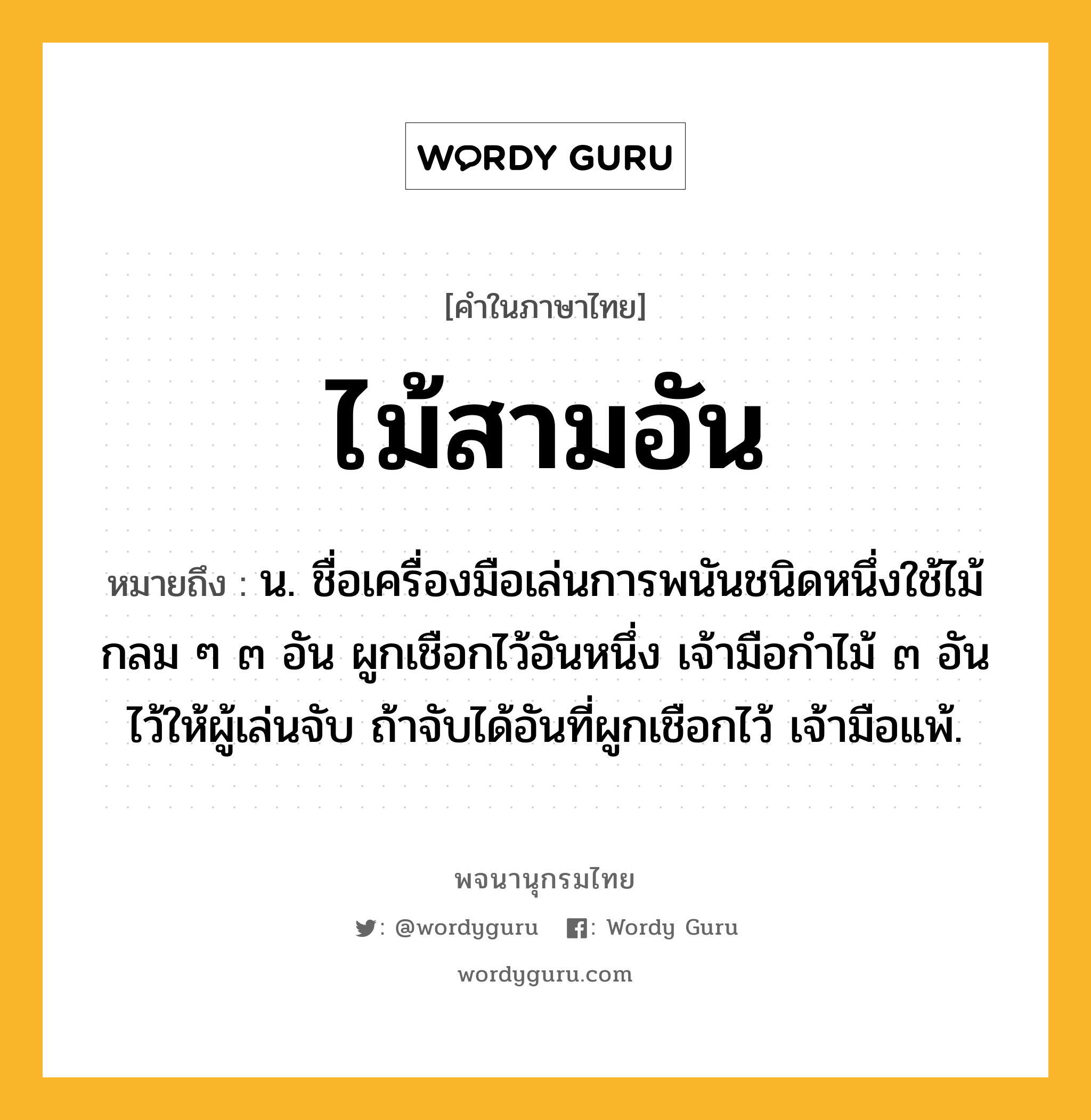 ไม้สามอัน หมายถึงอะไร?, คำในภาษาไทย ไม้สามอัน หมายถึง น. ชื่อเครื่องมือเล่นการพนันชนิดหนึ่งใช้ไม้กลม ๆ ๓ อัน ผูกเชือกไว้อันหนึ่ง เจ้ามือกําไม้ ๓ อันไว้ให้ผู้เล่นจับ ถ้าจับได้อันที่ผูกเชือกไว้ เจ้ามือแพ้.