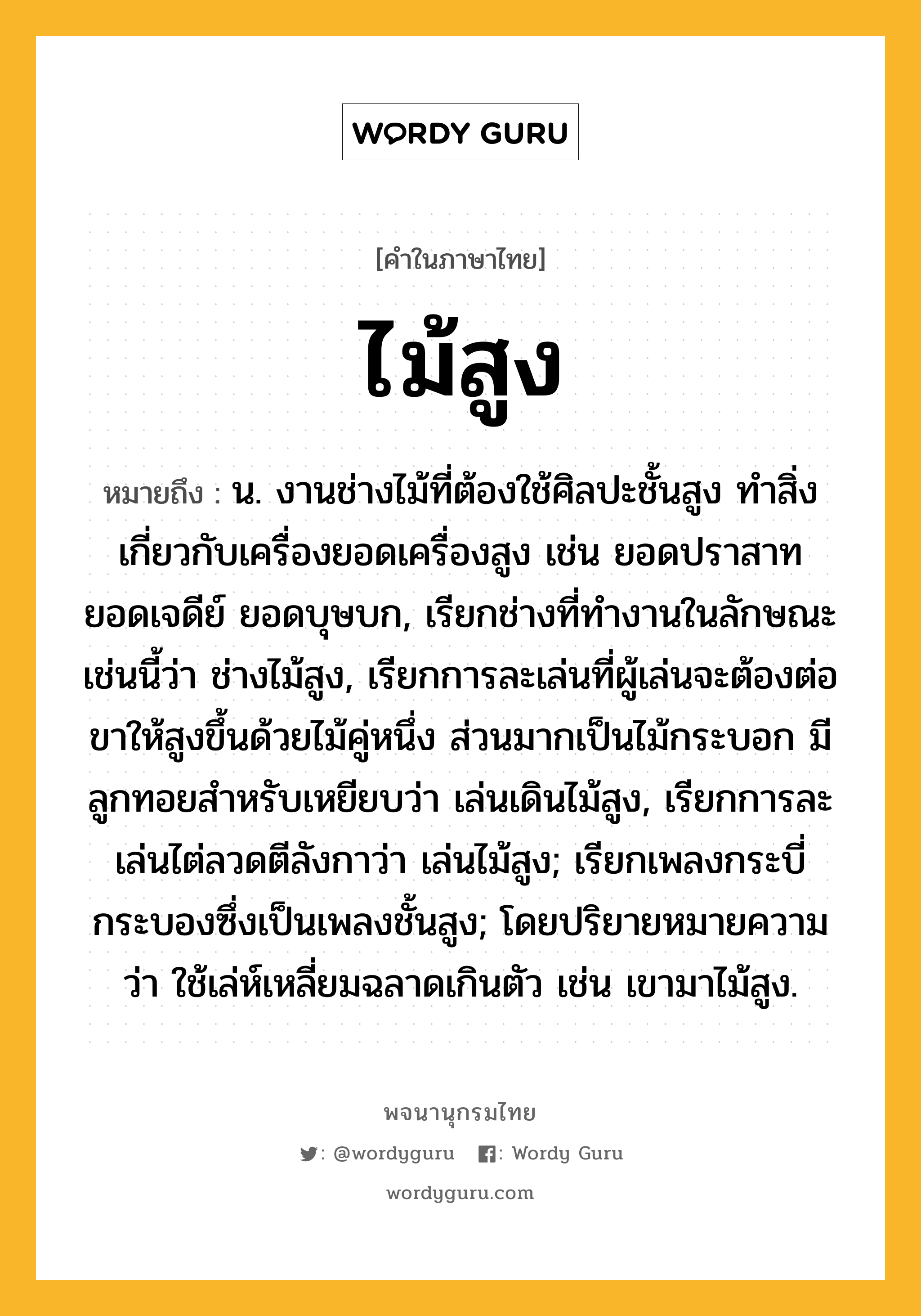 ไม้สูง ความหมาย หมายถึงอะไร?, คำในภาษาไทย ไม้สูง หมายถึง น. งานช่างไม้ที่ต้องใช้ศิลปะชั้นสูง ทำสิ่งเกี่ยวกับเครื่องยอดเครื่องสูง เช่น ยอดปราสาท ยอดเจดีย์ ยอดบุษบก, เรียกช่างที่ทำงานในลักษณะเช่นนี้ว่า ช่างไม้สูง, เรียกการละเล่นที่ผู้เล่นจะต้องต่อขาให้สูงขึ้นด้วยไม้คู่หนึ่ง ส่วนมากเป็นไม้กระบอก มีลูกทอยสำหรับเหยียบว่า เล่นเดินไม้สูง, เรียกการละเล่นไต่ลวดตีลังกาว่า เล่นไม้สูง; เรียกเพลงกระบี่กระบองซึ่งเป็นเพลงชั้นสูง; โดยปริยายหมายความว่า ใช้เล่ห์เหลี่ยมฉลาดเกินตัว เช่น เขามาไม้สูง.