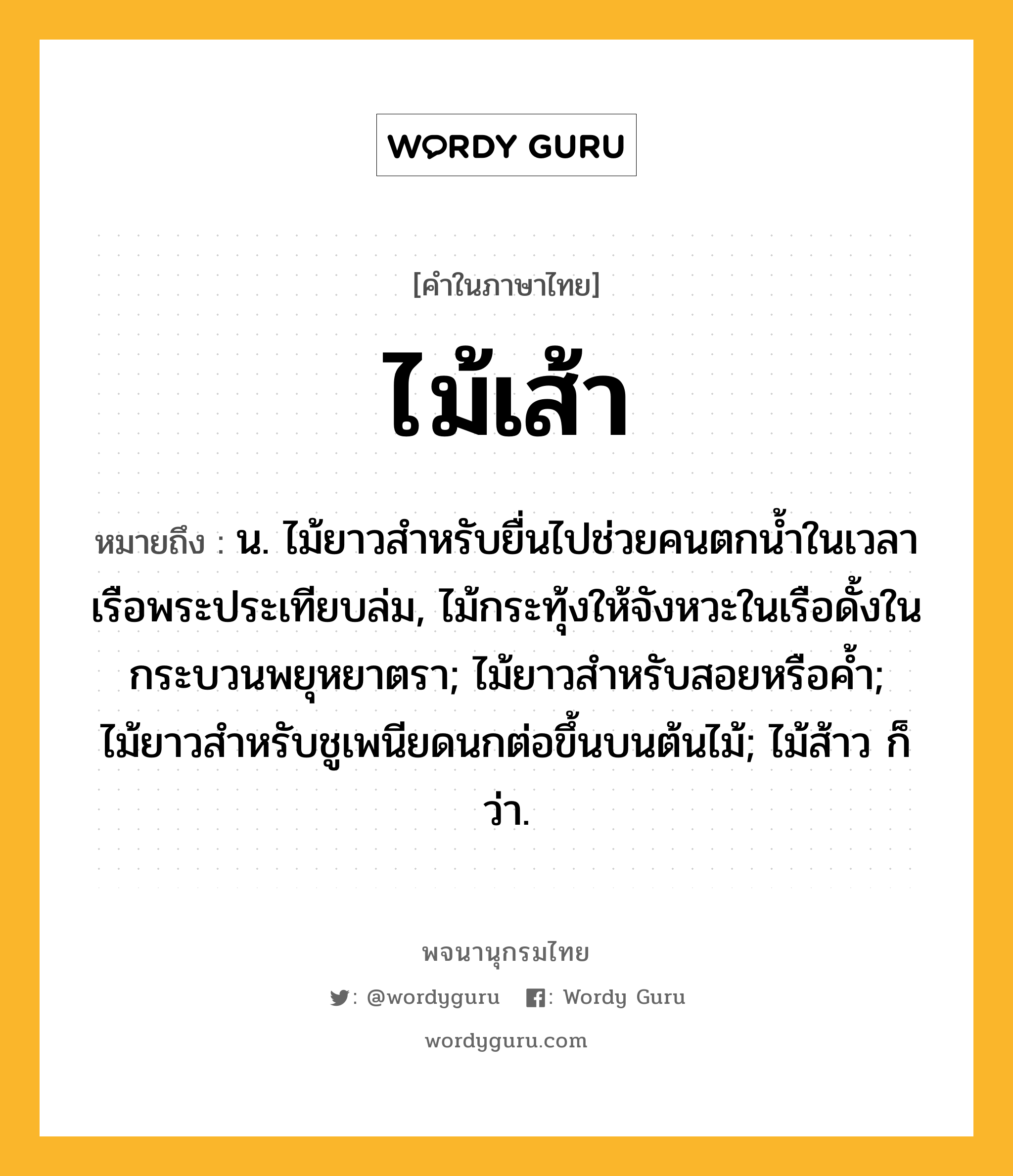 ไม้เส้า ความหมาย หมายถึงอะไร?, คำในภาษาไทย ไม้เส้า หมายถึง น. ไม้ยาวสำหรับยื่นไปช่วยคนตกน้ำในเวลาเรือพระประเทียบล่ม, ไม้กระทุ้งให้จังหวะในเรือดั้งในกระบวนพยุหยาตรา; ไม้ยาวสำหรับสอยหรือค้ำ; ไม้ยาวสำหรับชูเพนียดนกต่อขึ้นบนต้นไม้; ไม้ส้าว ก็ว่า.