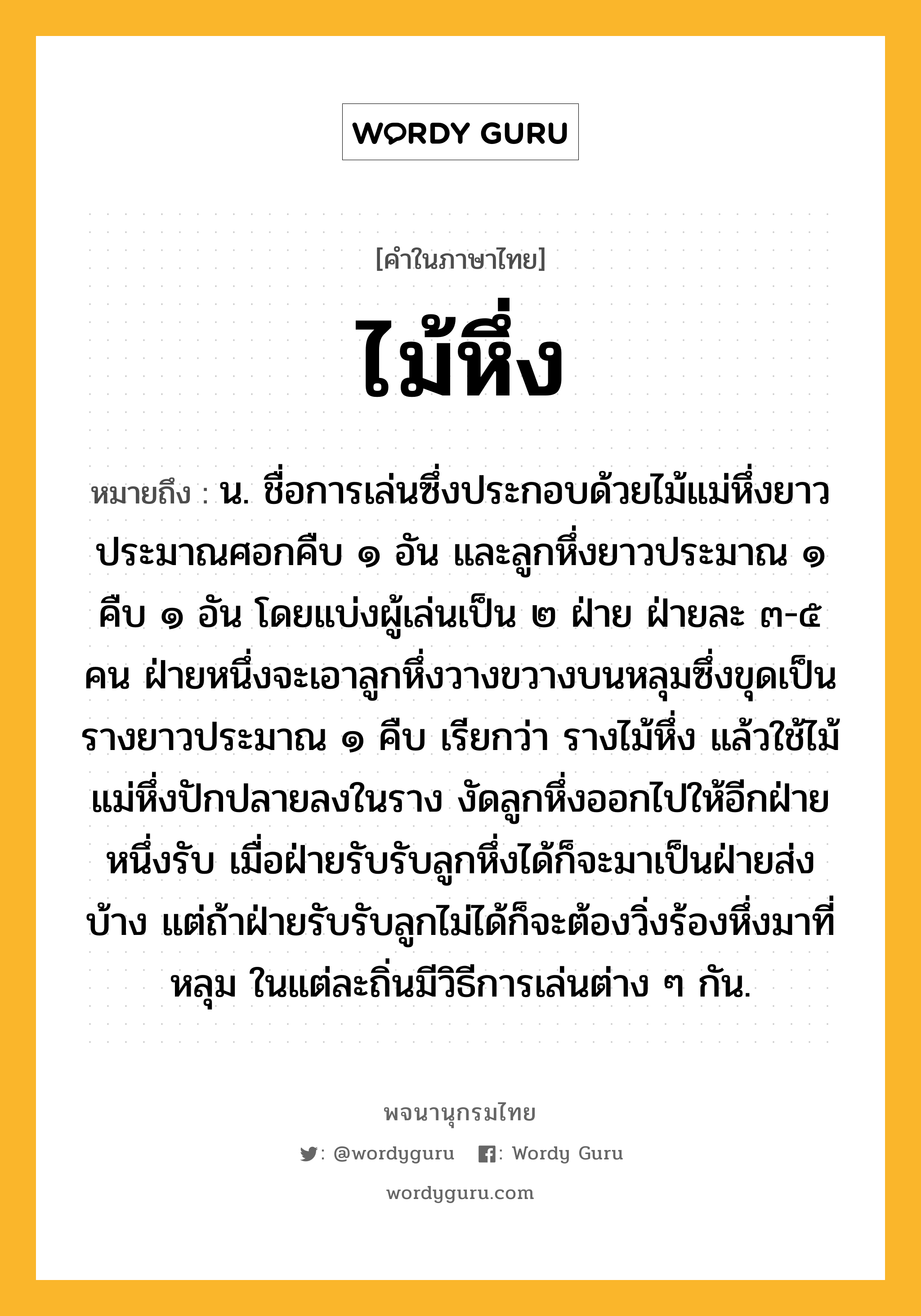 ไม้หึ่ง หมายถึงอะไร?, คำในภาษาไทย ไม้หึ่ง หมายถึง น. ชื่อการเล่นซึ่งประกอบด้วยไม้แม่หึ่งยาวประมาณศอกคืบ ๑ อัน และลูกหึ่งยาวประมาณ ๑ คืบ ๑ อัน โดยแบ่งผู้เล่นเป็น ๒ ฝ่าย ฝ่ายละ ๓-๕ คน ฝ่ายหนึ่งจะเอาลูกหึ่งวางขวางบนหลุมซึ่งขุดเป็นรางยาวประมาณ ๑ คืบ เรียกว่า รางไม้หึ่ง แล้วใช้ไม้แม่หึ่งปักปลายลงในราง งัดลูกหึ่งออกไปให้อีกฝ่ายหนึ่งรับ เมื่อฝ่ายรับรับลูกหึ่งได้ก็จะมาเป็นฝ่ายส่งบ้าง แต่ถ้าฝ่ายรับรับลูกไม่ได้ก็จะต้องวิ่งร้องหึ่งมาที่หลุม ในแต่ละถิ่นมีวิธีการเล่นต่าง ๆ กัน.