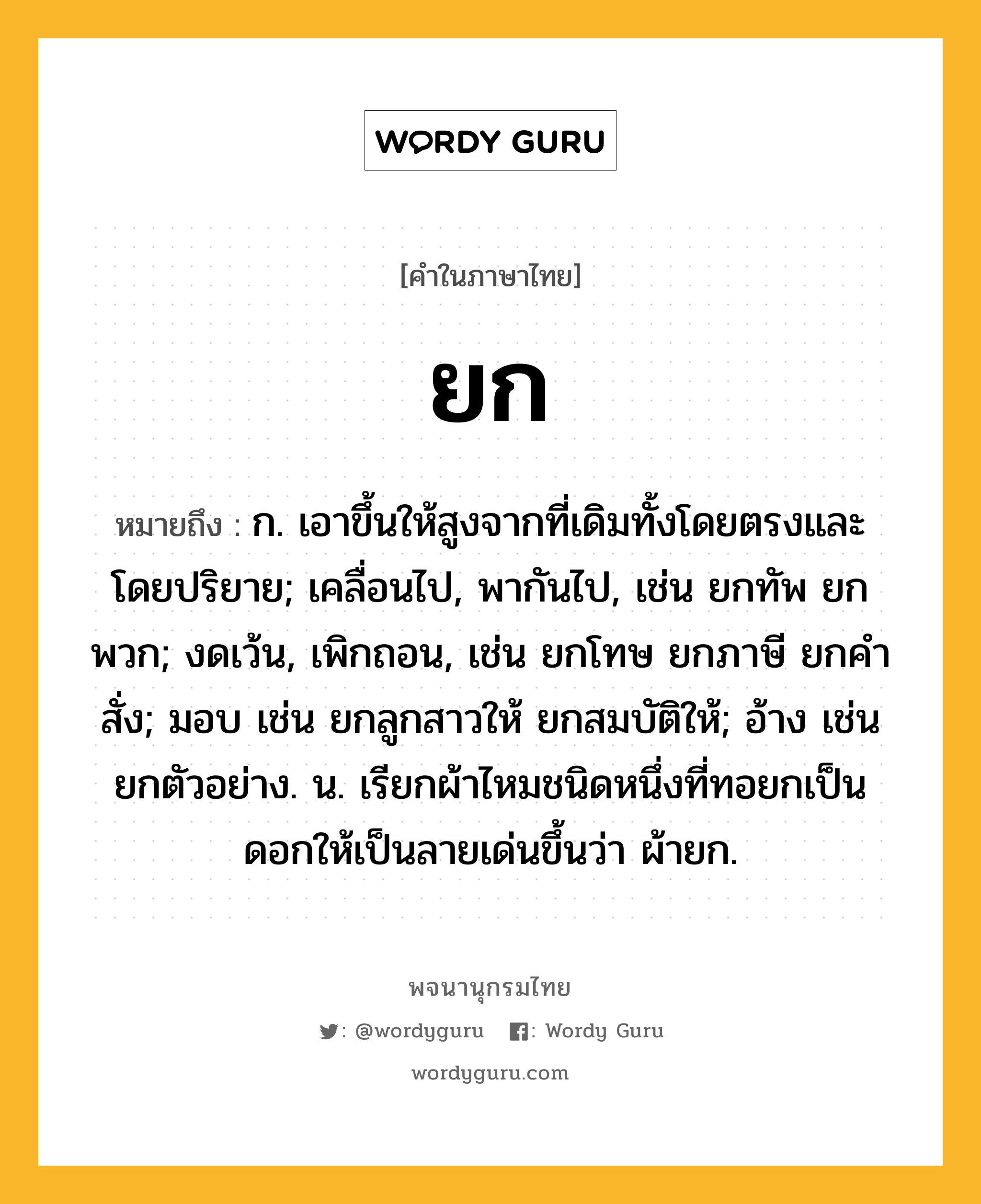 ยก หมายถึงอะไร?, คำในภาษาไทย ยก หมายถึง ก. เอาขึ้นให้สูงจากที่เดิมทั้งโดยตรงและโดยปริยาย; เคลื่อนไป, พากันไป, เช่น ยกทัพ ยกพวก; งดเว้น, เพิกถอน, เช่น ยกโทษ ยกภาษี ยกคําสั่ง; มอบ เช่น ยกลูกสาวให้ ยกสมบัติให้; อ้าง เช่น ยกตัวอย่าง. น. เรียกผ้าไหมชนิดหนึ่งที่ทอยกเป็นดอกให้เป็นลายเด่นขึ้นว่า ผ้ายก.