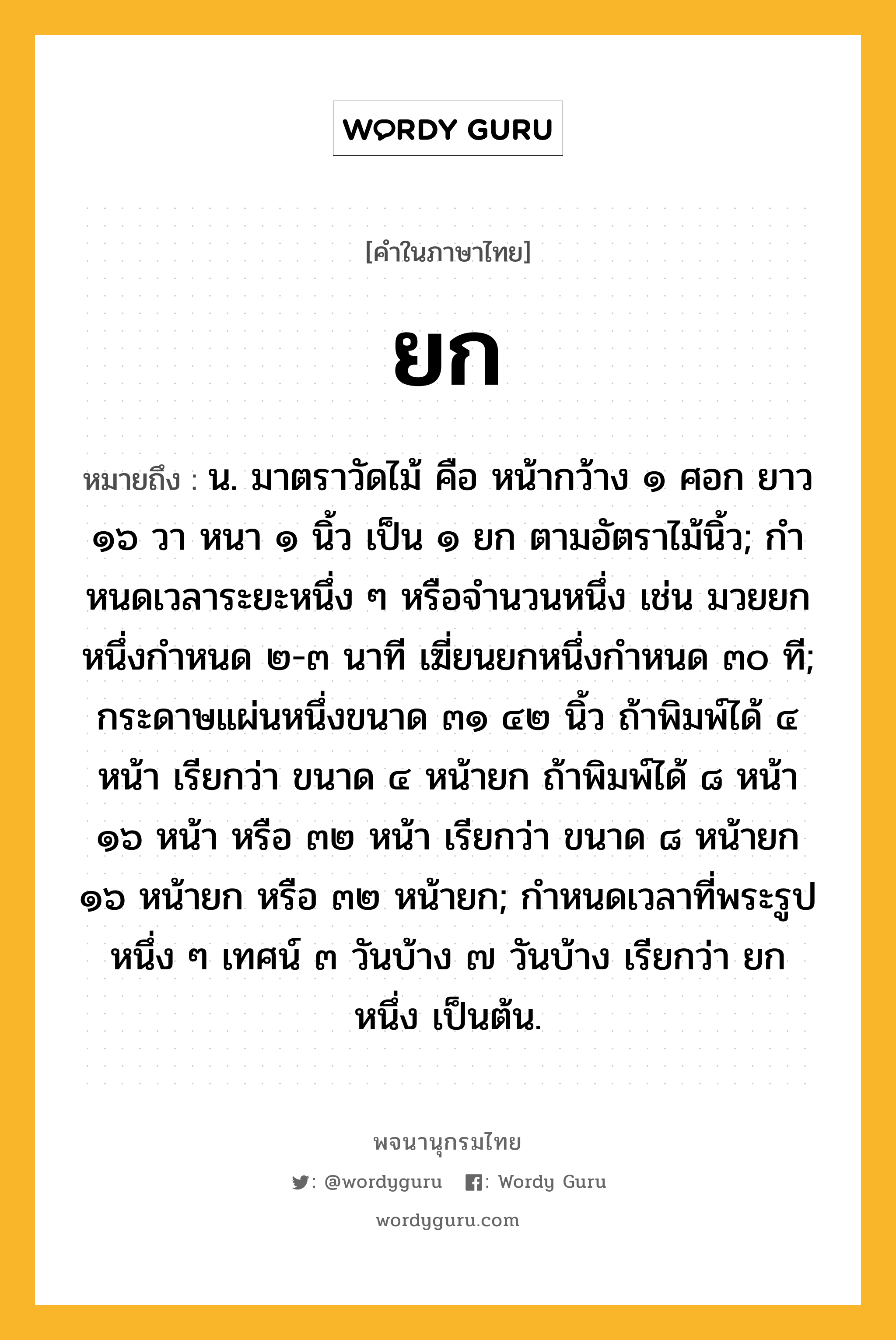 ยก หมายถึงอะไร?, คำในภาษาไทย ยก หมายถึง น. มาตราวัดไม้ คือ หน้ากว้าง ๑ ศอก ยาว ๑๖ วา หนา ๑ นิ้ว เป็น ๑ ยก ตามอัตราไม้นิ้ว; กําหนดเวลาระยะหนึ่ง ๆ หรือจํานวนหนึ่ง เช่น มวยยกหนึ่งกำหนด ๒-๓ นาที เฆี่ยนยกหนึ่งกำหนด ๓๐ ที; กระดาษแผ่นหนึ่งขนาด ๓๑ ๔๒ นิ้ว ถ้าพิมพ์ได้ ๔ หน้า เรียกว่า ขนาด ๔ หน้ายก ถ้าพิมพ์ได้ ๘ หน้า ๑๖ หน้า หรือ ๓๒ หน้า เรียกว่า ขนาด ๘ หน้ายก ๑๖ หน้ายก หรือ ๓๒ หน้ายก; กําหนดเวลาที่พระรูปหนึ่ง ๆ เทศน์ ๓ วันบ้าง ๗ วันบ้าง เรียกว่า ยกหนึ่ง เป็นต้น.