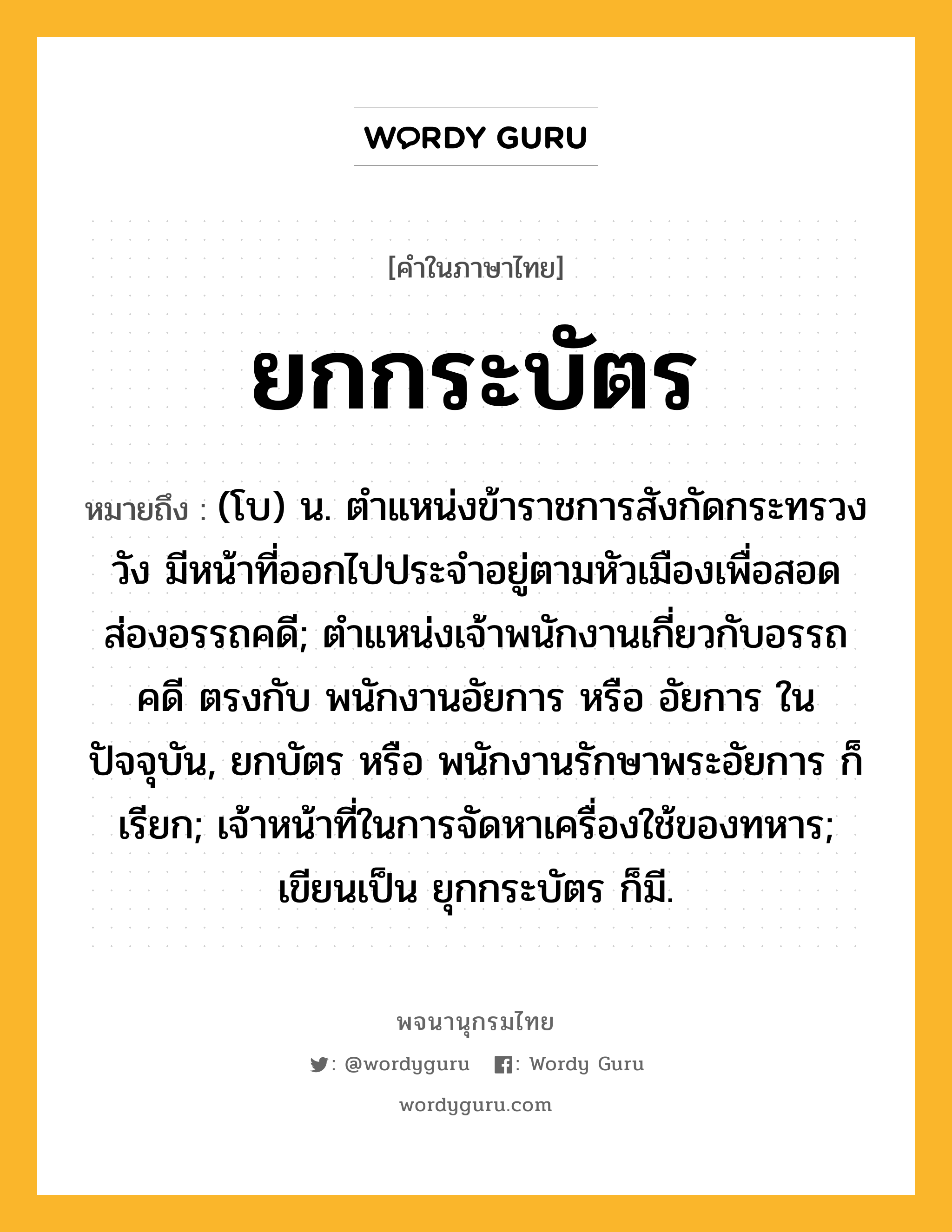 ยกกระบัตร หมายถึงอะไร?, คำในภาษาไทย ยกกระบัตร หมายถึง (โบ) น. ตำแหน่งข้าราชการสังกัดกระทรวงวัง มีหน้าที่ออกไปประจำอยู่ตามหัวเมืองเพื่อสอดส่องอรรถคดี; ตำแหน่งเจ้าพนักงานเกี่ยวกับอรรถคดี ตรงกับ พนักงานอัยการ หรือ อัยการ ในปัจจุบัน, ยกบัตร หรือ พนักงานรักษาพระอัยการ ก็เรียก; เจ้าหน้าที่ในการจัดหาเครื่องใช้ของทหาร; เขียนเป็น ยุกกระบัตร ก็มี.