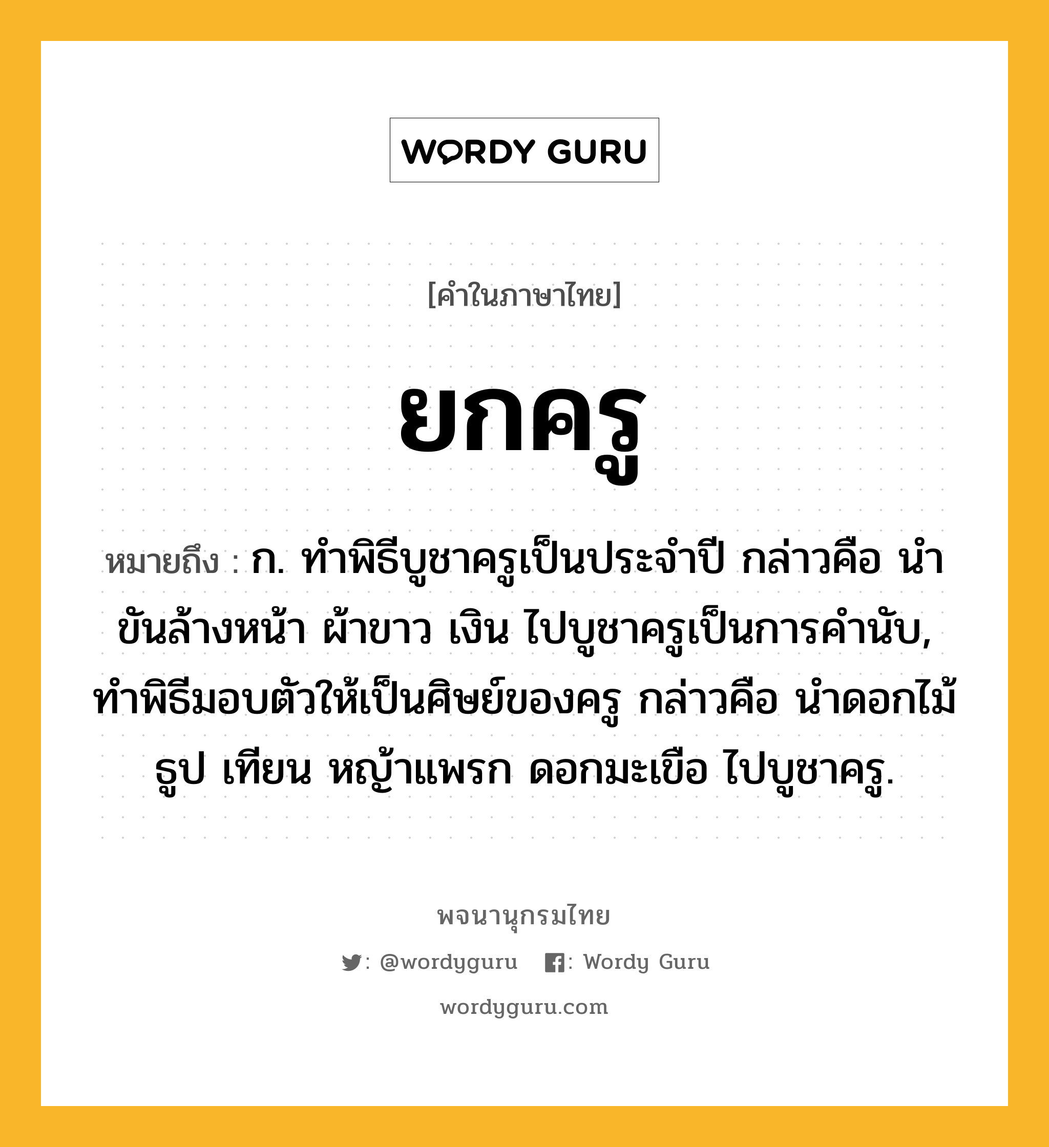 ยกครู หมายถึงอะไร?, คำในภาษาไทย ยกครู หมายถึง ก. ทําพิธีบูชาครูเป็นประจําปี กล่าวคือ นําขันล้างหน้า ผ้าขาว เงิน ไปบูชาครูเป็นการคํานับ, ทำพิธีมอบตัวให้เป็นศิษย์ของครู กล่าวคือ นำดอกไม้ ธูป เทียน หญ้าแพรก ดอกมะเขือ ไปบูชาครู.