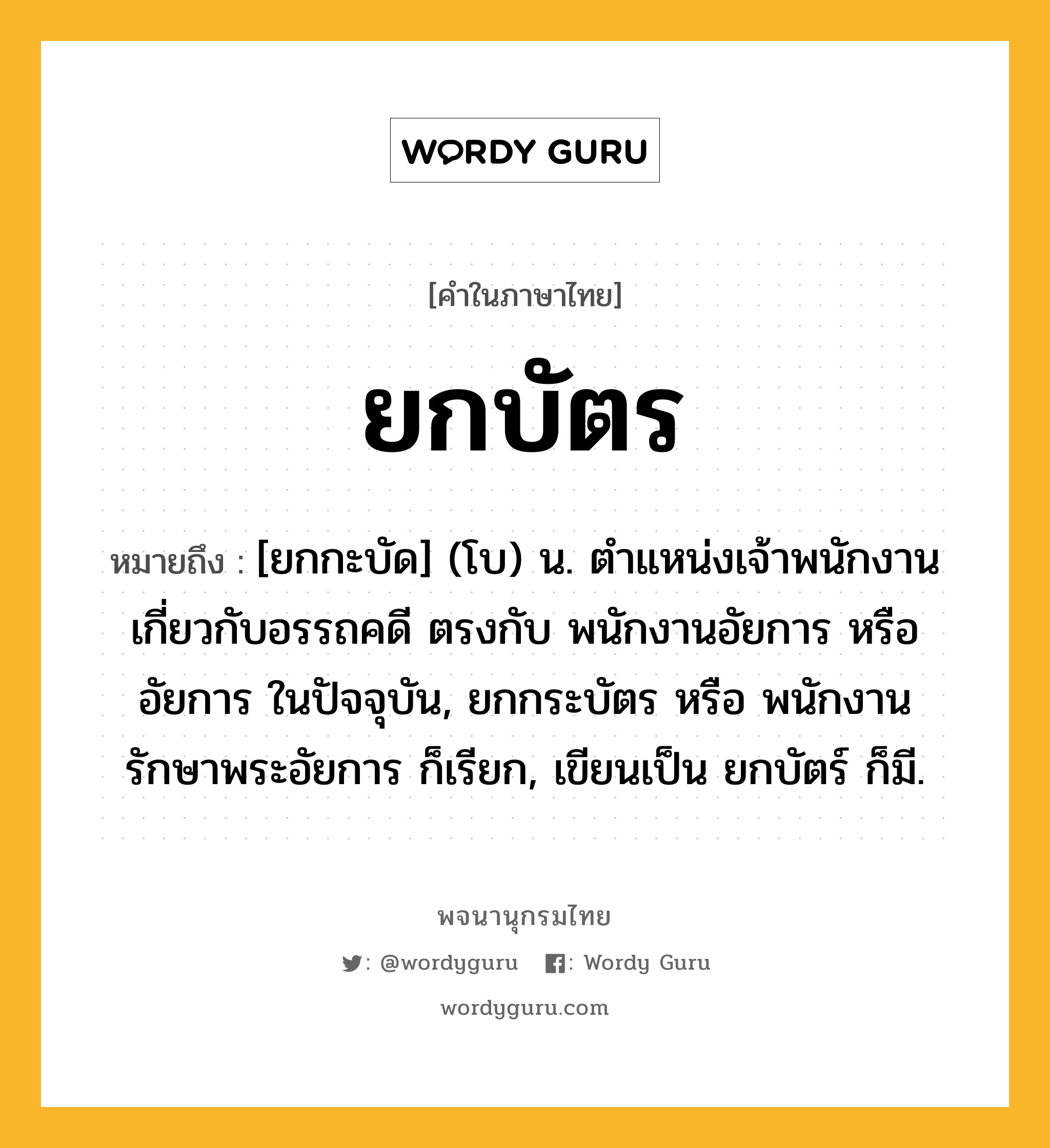 ยกบัตร หมายถึงอะไร?, คำในภาษาไทย ยกบัตร หมายถึง [ยกกะบัด] (โบ) น. ตำแหน่งเจ้าพนักงานเกี่ยวกับอรรถคดี ตรงกับ พนักงานอัยการ หรือ อัยการ ในปัจจุบัน, ยกกระบัตร หรือ พนักงานรักษาพระอัยการ ก็เรียก, เขียนเป็น ยกบัตร์ ก็มี.