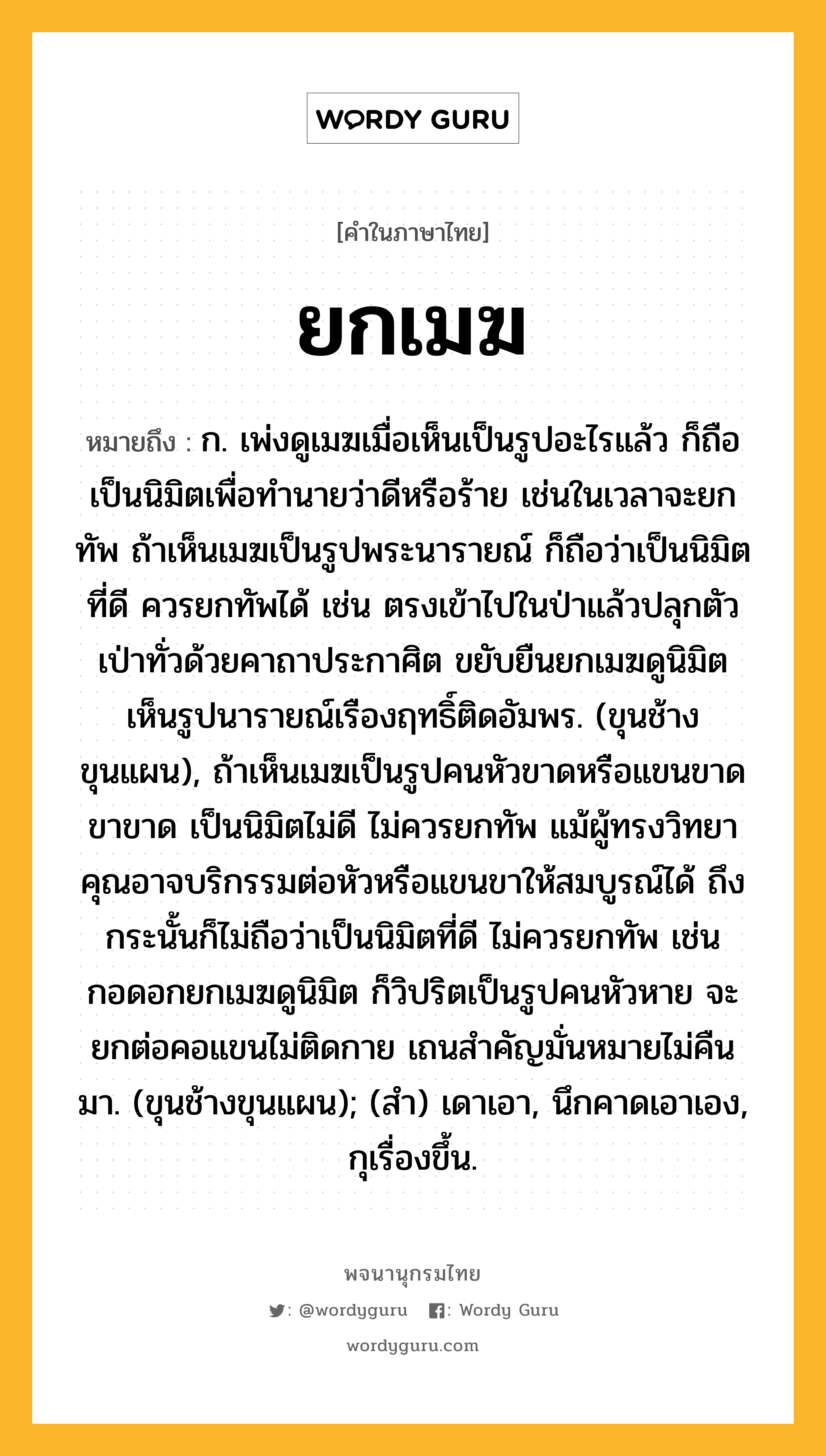 ยกเมฆ หมายถึงอะไร?, คำในภาษาไทย ยกเมฆ หมายถึง ก. เพ่งดูเมฆเมื่อเห็นเป็นรูปอะไรแล้ว ก็ถือเป็นนิมิตเพื่อทำนายว่าดีหรือร้าย เช่นในเวลาจะยกทัพ ถ้าเห็นเมฆเป็นรูปพระนารายณ์ ก็ถือว่าเป็นนิมิตที่ดี ควรยกทัพได้ เช่น ตรงเข้าไปในป่าแล้วปลุกตัว เป่าทั่วด้วยคาถาประกาศิต ขยับยืนยกเมฆดูนิมิต เห็นรูปนารายณ์เรืองฤทธิ์ติดอัมพร. (ขุนช้างขุนแผน), ถ้าเห็นเมฆเป็นรูปคนหัวขาดหรือแขนขาดขาขาด เป็นนิมิตไม่ดี ไม่ควรยกทัพ แม้ผู้ทรงวิทยาคุณอาจบริกรรมต่อหัวหรือแขนขาให้สมบูรณ์ได้ ถึงกระนั้นก็ไม่ถือว่าเป็นนิมิตที่ดี ไม่ควรยกทัพ เช่น กอดอกยกเมฆดูนิมิต ก็วิปริตเป็นรูปคนหัวหาย จะยกต่อคอแขนไม่ติดกาย เถนสำคัญมั่นหมายไม่คืนมา. (ขุนช้างขุนแผน); (สำ) เดาเอา, นึกคาดเอาเอง, กุเรื่องขึ้น.