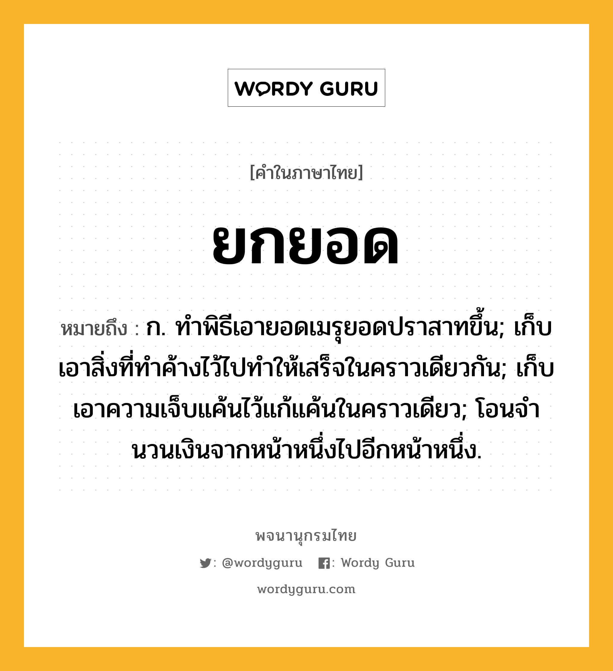 ยกยอด หมายถึงอะไร?, คำในภาษาไทย ยกยอด หมายถึง ก. ทําพิธีเอายอดเมรุยอดปราสาทขึ้น; เก็บเอาสิ่งที่ทําค้างไว้ไปทําให้เสร็จในคราวเดียวกัน; เก็บเอาความเจ็บแค้นไว้แก้แค้นในคราวเดียว; โอนจํานวนเงินจากหน้าหนึ่งไปอีกหน้าหนึ่ง.