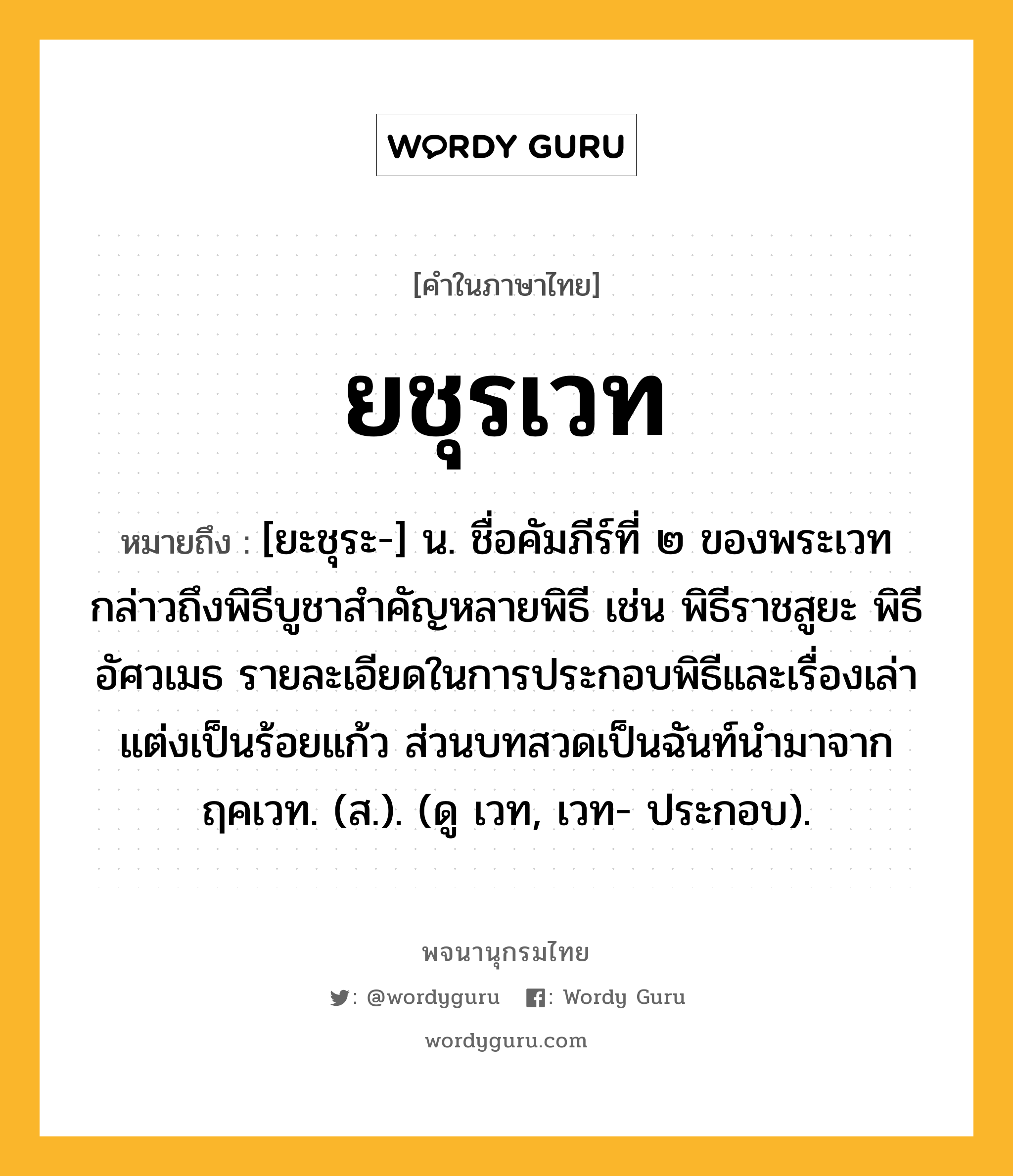 ยชุรเวท หมายถึงอะไร?, คำในภาษาไทย ยชุรเวท หมายถึง [ยะชุระ-] น. ชื่อคัมภีร์ที่ ๒ ของพระเวท กล่าวถึงพิธีบูชาสำคัญหลายพิธี เช่น พิธีราชสูยะ พิธีอัศวเมธ รายละเอียดในการประกอบพิธีและเรื่องเล่าแต่งเป็นร้อยแก้ว ส่วนบทสวดเป็นฉันท์นำมาจากฤคเวท. (ส.). (ดู เวท, เวท- ประกอบ).