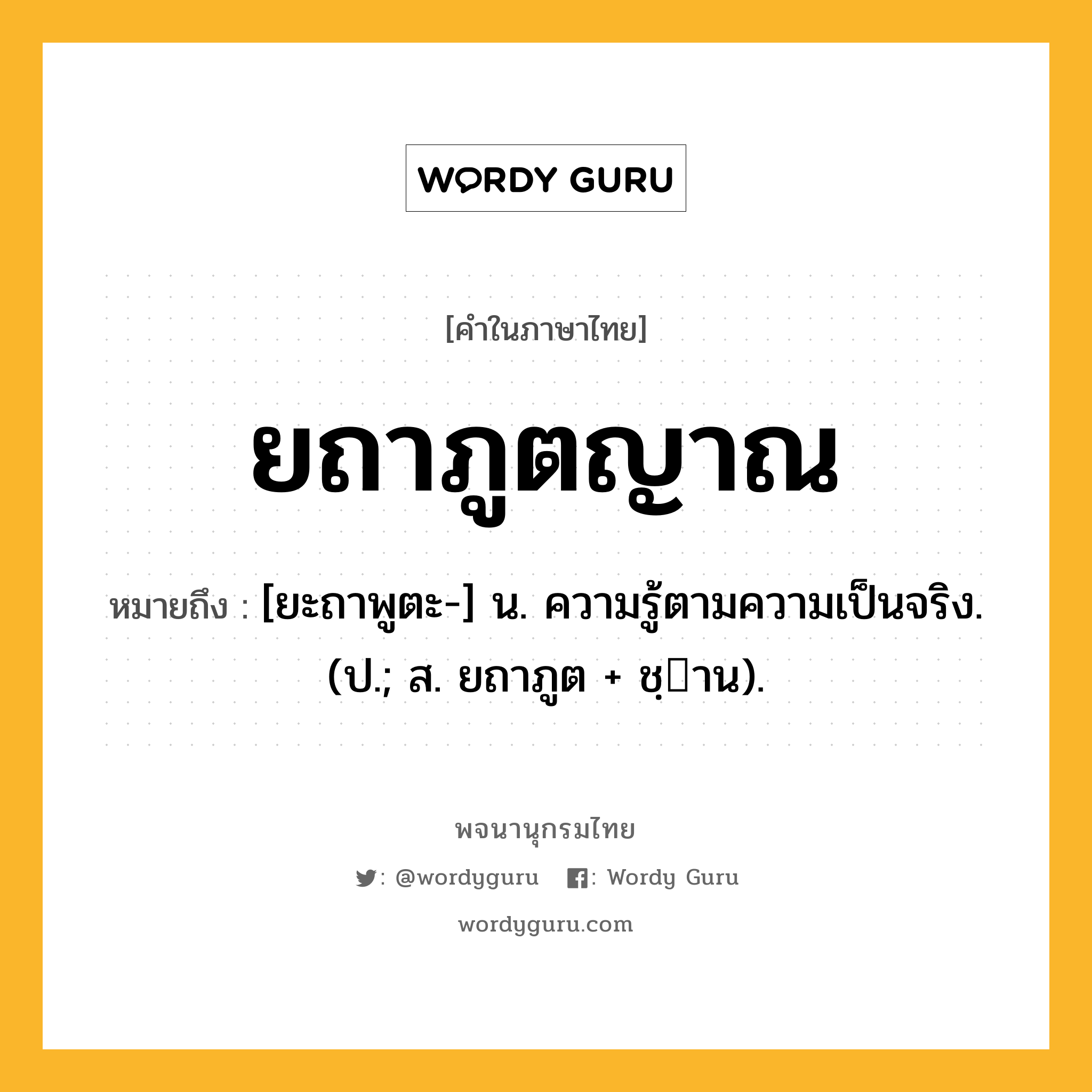 ยถาภูตญาณ หมายถึงอะไร?, คำในภาษาไทย ยถาภูตญาณ หมายถึง [ยะถาพูตะ-] น. ความรู้ตามความเป็นจริง. (ป.; ส. ยถาภูต + ชฺาน).