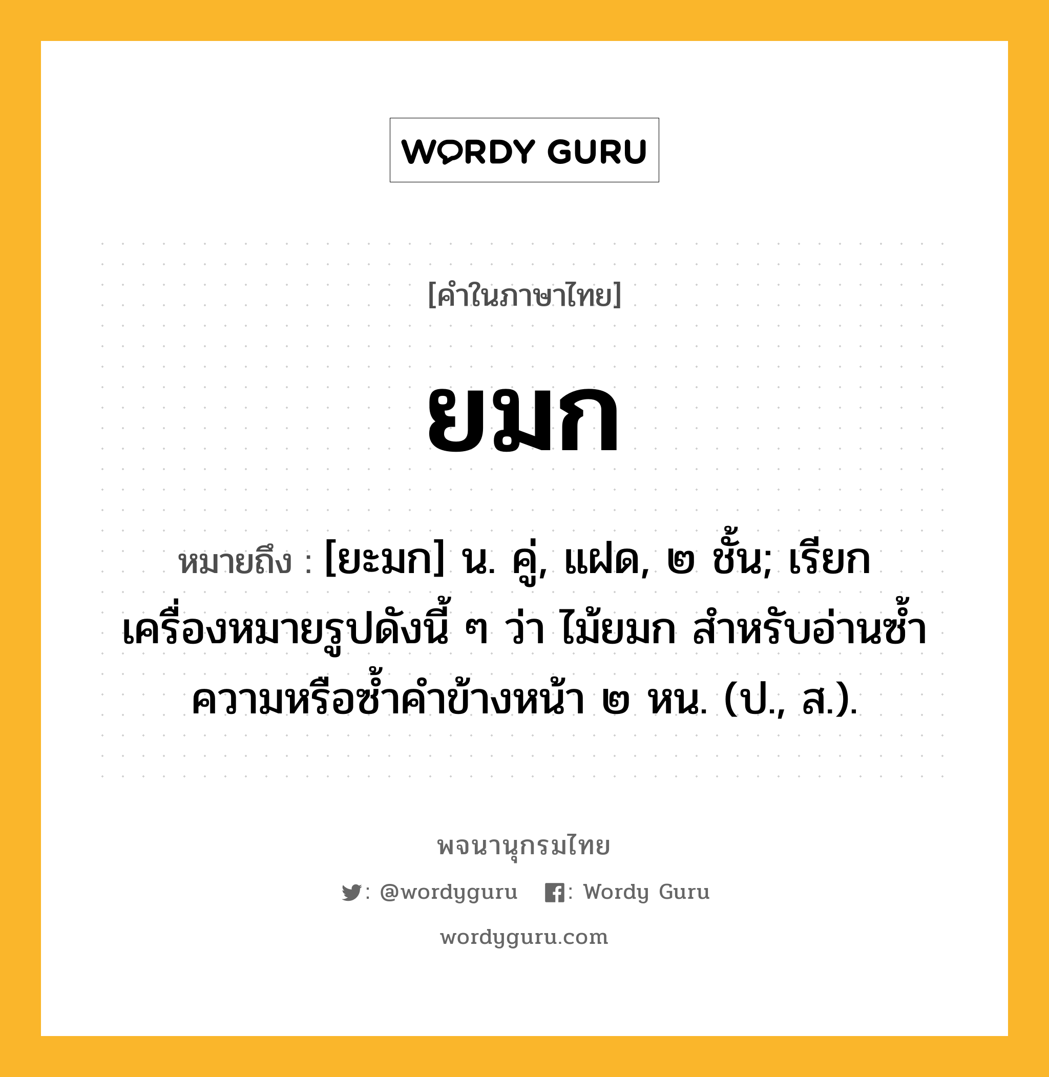 ยมก หมายถึงอะไร?, คำในภาษาไทย ยมก หมายถึง [ยะมก] น. คู่, แฝด, ๒ ชั้น; เรียกเครื่องหมายรูปดังนี้ ๆ ว่า ไม้ยมก สําหรับอ่านซํ้าความหรือซํ้าคําข้างหน้า ๒ หน. (ป., ส.).