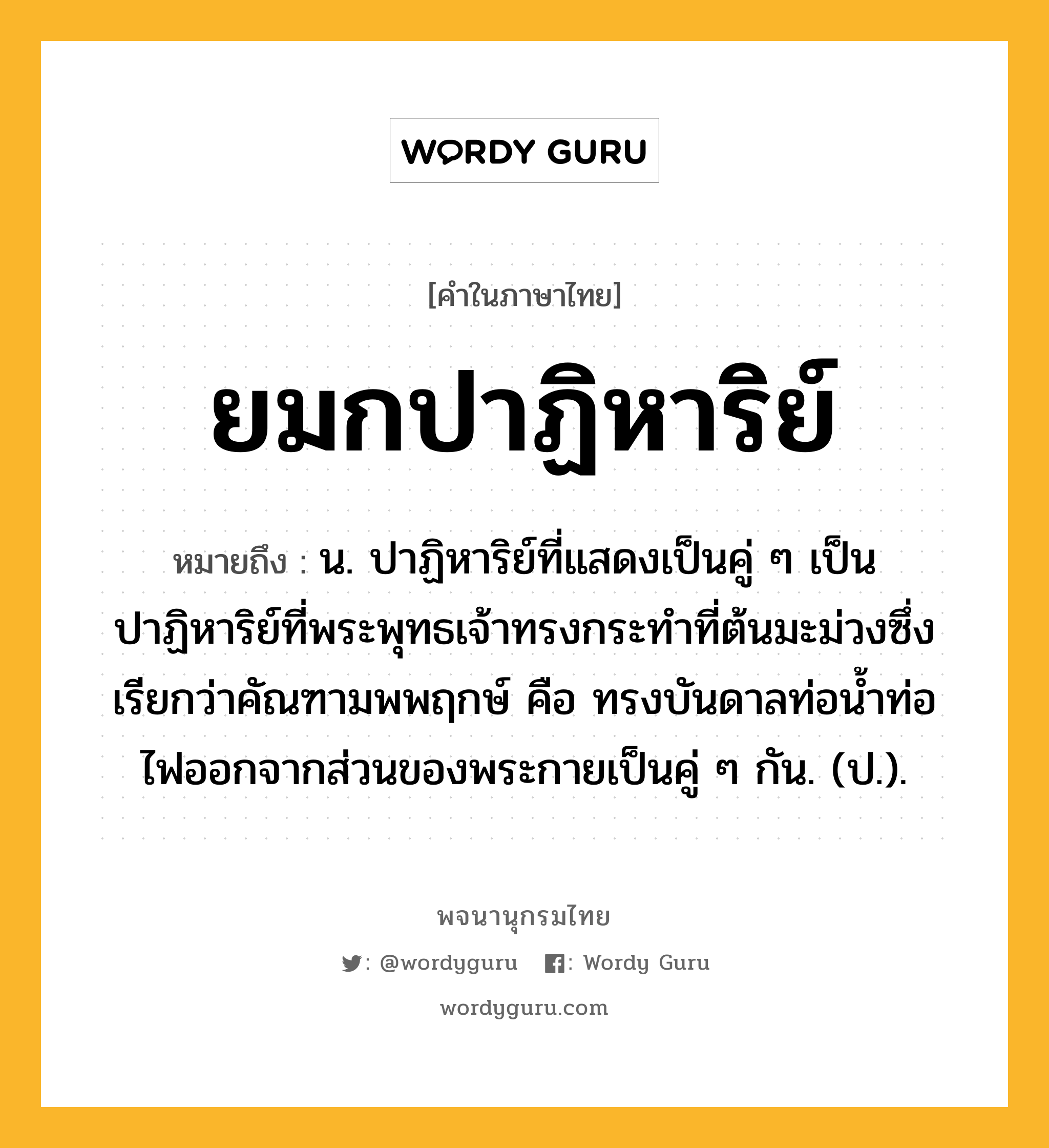 ยมกปาฏิหาริย์ หมายถึงอะไร?, คำในภาษาไทย ยมกปาฏิหาริย์ หมายถึง น. ปาฏิหาริย์ที่แสดงเป็นคู่ ๆ เป็นปาฏิหาริย์ที่พระพุทธเจ้าทรงกระทําที่ต้นมะม่วงซึ่งเรียกว่าคัณฑามพพฤกษ์ คือ ทรงบันดาลท่อนํ้าท่อไฟออกจากส่วนของพระกายเป็นคู่ ๆ กัน. (ป.).