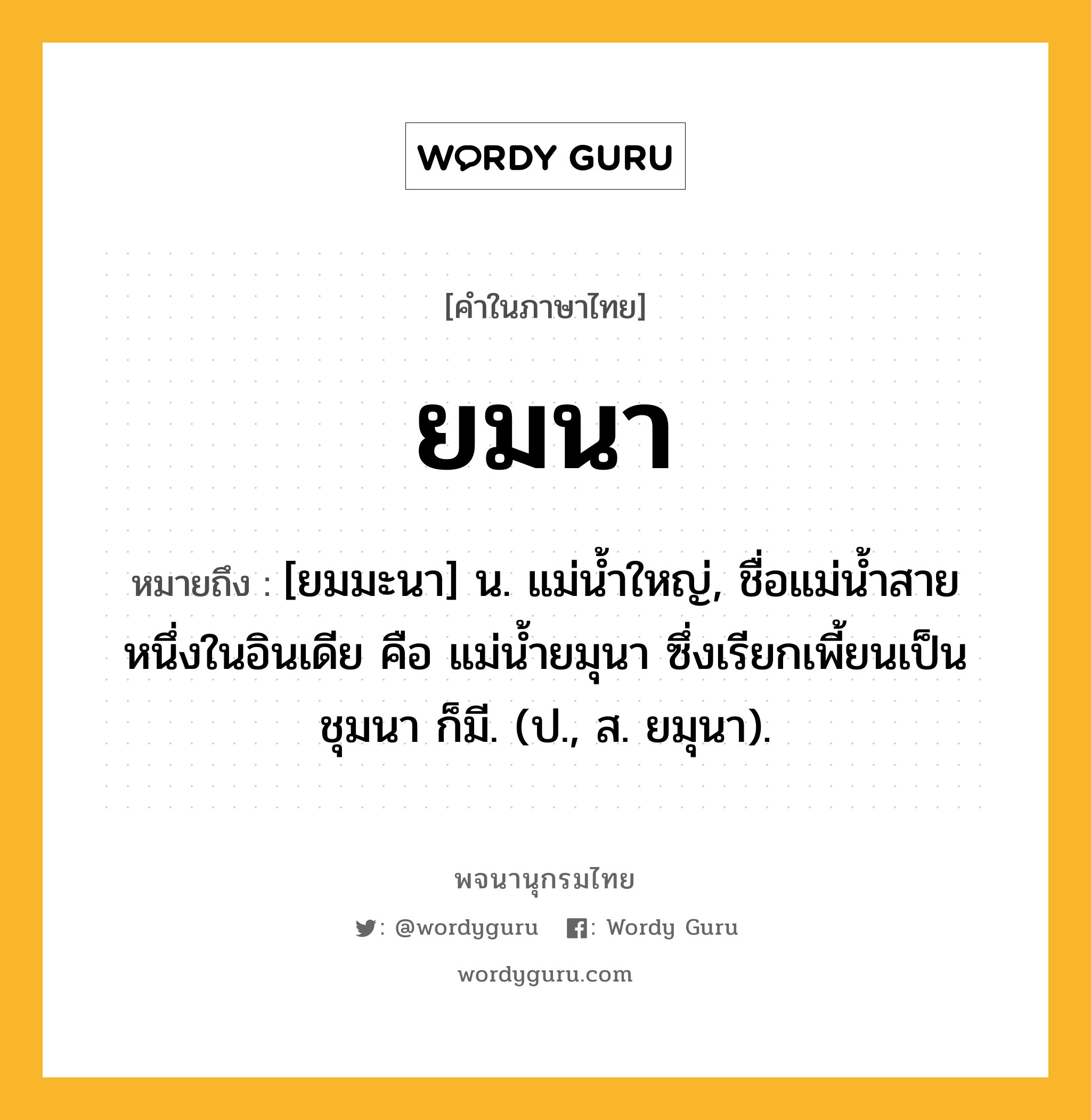 ยมนา หมายถึงอะไร?, คำในภาษาไทย ยมนา หมายถึง [ยมมะนา] น. แม่นํ้าใหญ่, ชื่อแม่นํ้าสายหนึ่งในอินเดีย คือ แม่นํ้ายมุนา ซึ่งเรียกเพี้ยนเป็น ชุมนา ก็มี. (ป., ส. ยมุนา).