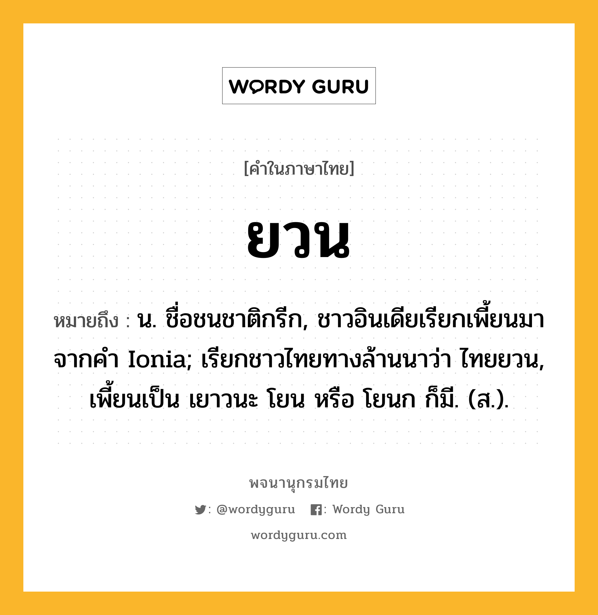 ยวน หมายถึงอะไร?, คำในภาษาไทย ยวน หมายถึง น. ชื่อชนชาติกรีก, ชาวอินเดียเรียกเพี้ยนมาจากคํา Ionia; เรียกชาวไทยทางล้านนาว่า ไทยยวน, เพี้ยนเป็น เยาวนะ โยน หรือ โยนก ก็มี. (ส.).