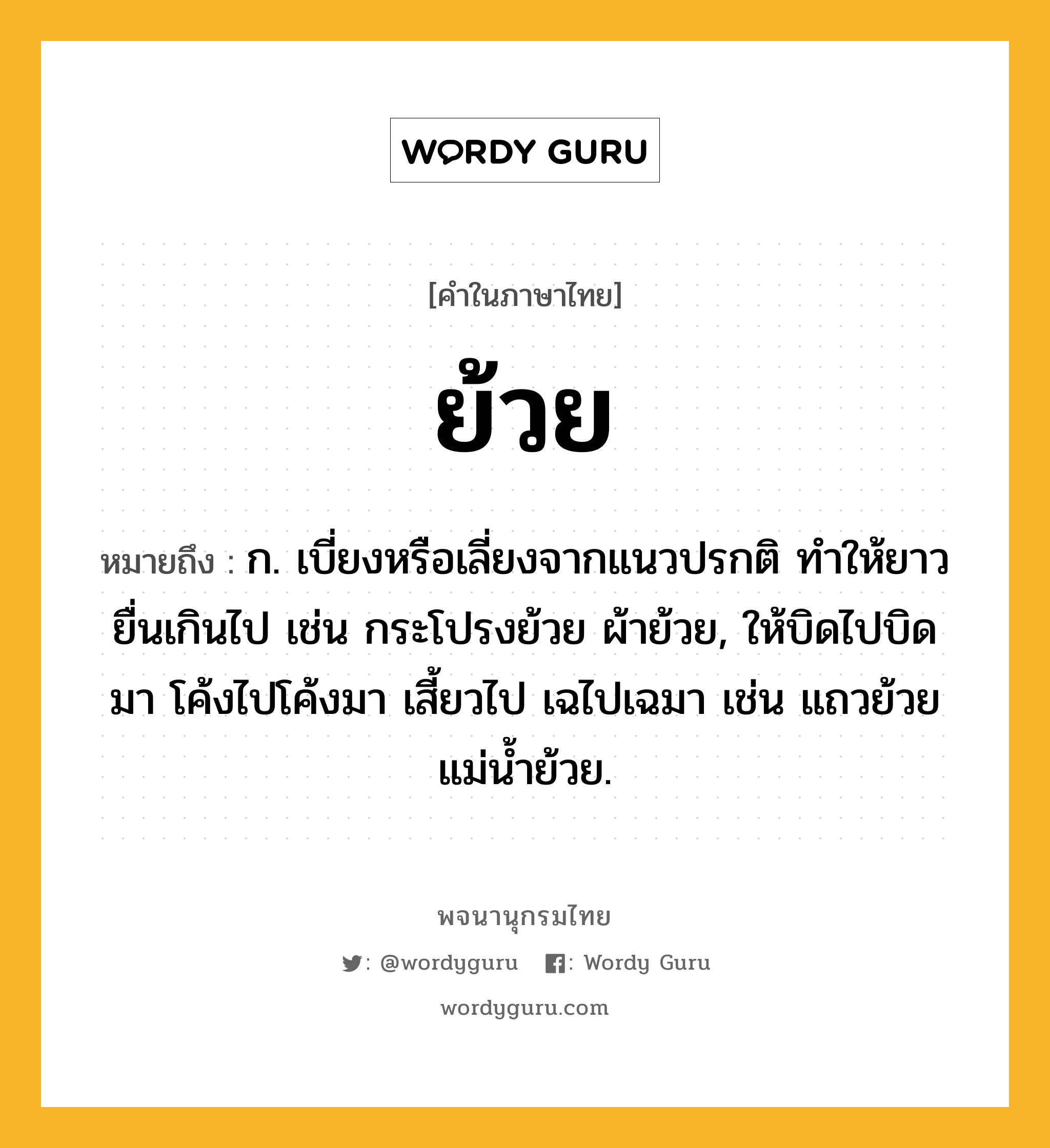 ย้วย หมายถึงอะไร?, คำในภาษาไทย ย้วย หมายถึง ก. เบี่ยงหรือเลี่ยงจากแนวปรกติ ทําให้ยาวยื่นเกินไป เช่น กระโปรงย้วย ผ้าย้วย, ให้บิดไปบิดมา โค้งไปโค้งมา เสี้ยวไป เฉไปเฉมา เช่น แถวย้วย แม่น้ำย้วย.