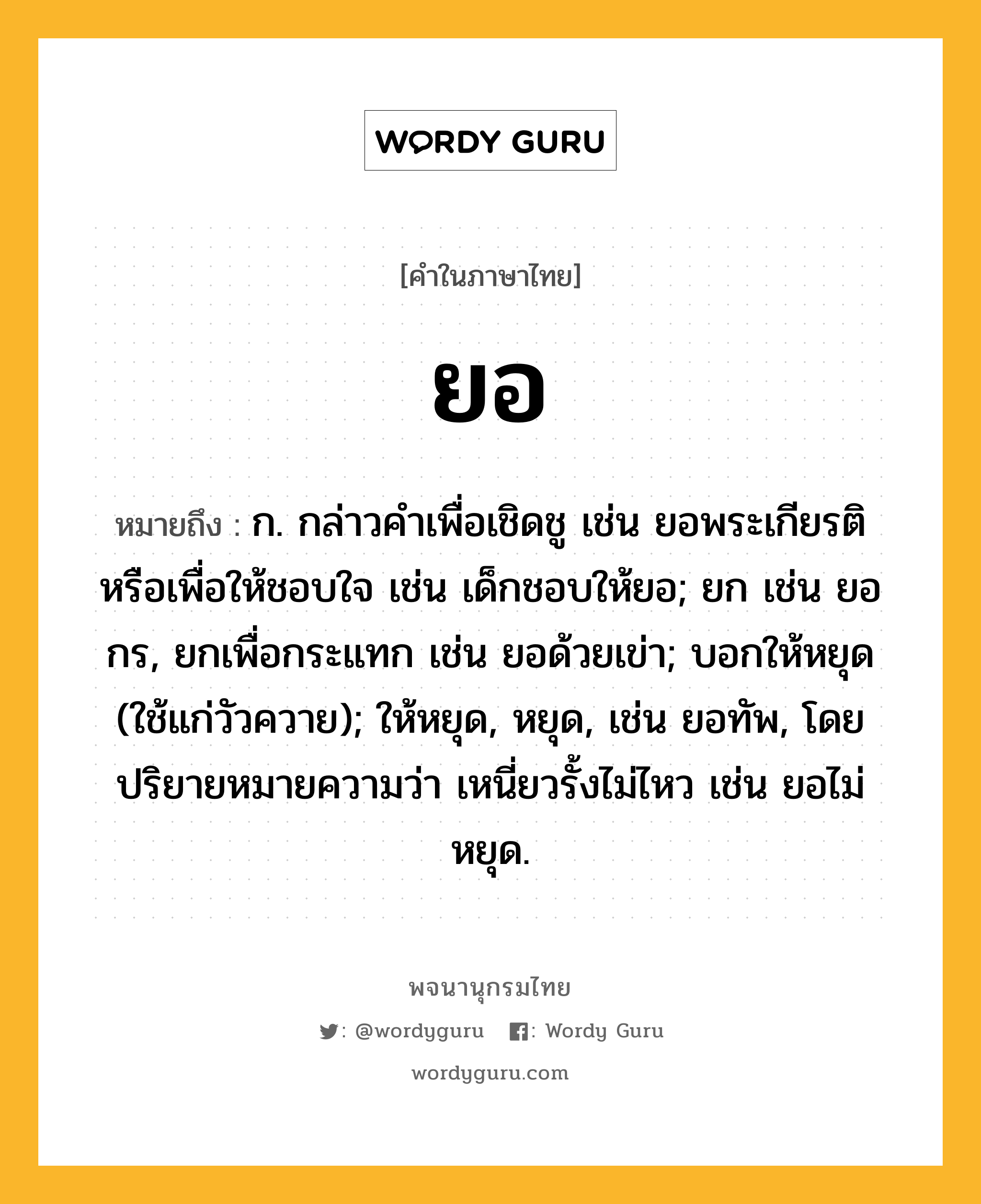 ยอ หมายถึงอะไร?, คำในภาษาไทย ยอ หมายถึง ก. กล่าวคําเพื่อเชิดชู เช่น ยอพระเกียรติ หรือเพื่อให้ชอบใจ เช่น เด็กชอบให้ยอ; ยก เช่น ยอกร, ยกเพื่อกระแทก เช่น ยอด้วยเข่า; บอกให้หยุด (ใช้แก่วัวควาย); ให้หยุด, หยุด, เช่น ยอทัพ, โดยปริยายหมายความว่า เหนี่ยวรั้งไม่ไหว เช่น ยอไม่หยุด.