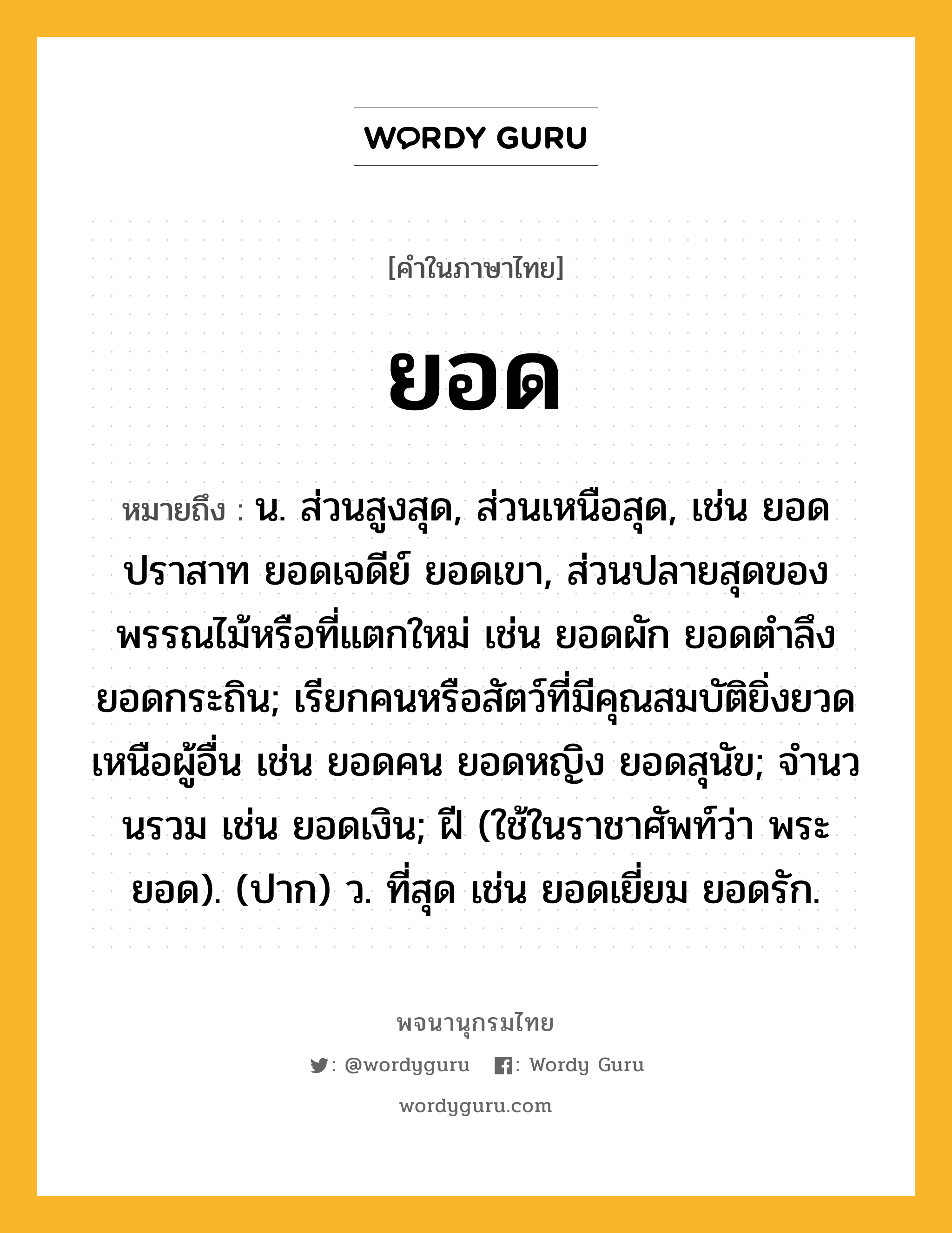 ยอด หมายถึงอะไร?, คำในภาษาไทย ยอด หมายถึง น. ส่วนสูงสุด, ส่วนเหนือสุด, เช่น ยอดปราสาท ยอดเจดีย์ ยอดเขา, ส่วนปลายสุดของพรรณไม้หรือที่แตกใหม่ เช่น ยอดผัก ยอดตำลึง ยอดกระถิน; เรียกคนหรือสัตว์ที่มีคุณสมบัติยิ่งยวดเหนือผู้อื่น เช่น ยอดคน ยอดหญิง ยอดสุนัข; จํานวนรวม เช่น ยอดเงิน; ฝี (ใช้ในราชาศัพท์ว่า พระยอด). (ปาก) ว. ที่สุด เช่น ยอดเยี่ยม ยอดรัก.