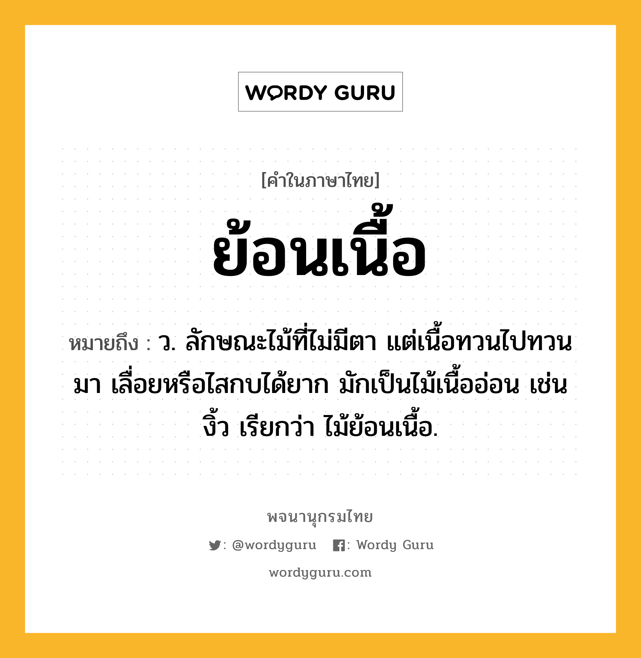 ย้อนเนื้อ หมายถึงอะไร?, คำในภาษาไทย ย้อนเนื้อ หมายถึง ว. ลักษณะไม้ที่ไม่มีตา แต่เนื้อทวนไปทวนมา เลื่อยหรือไสกบได้ยาก มักเป็นไม้เนื้ออ่อน เช่น งิ้ว เรียกว่า ไม้ย้อนเนื้อ.