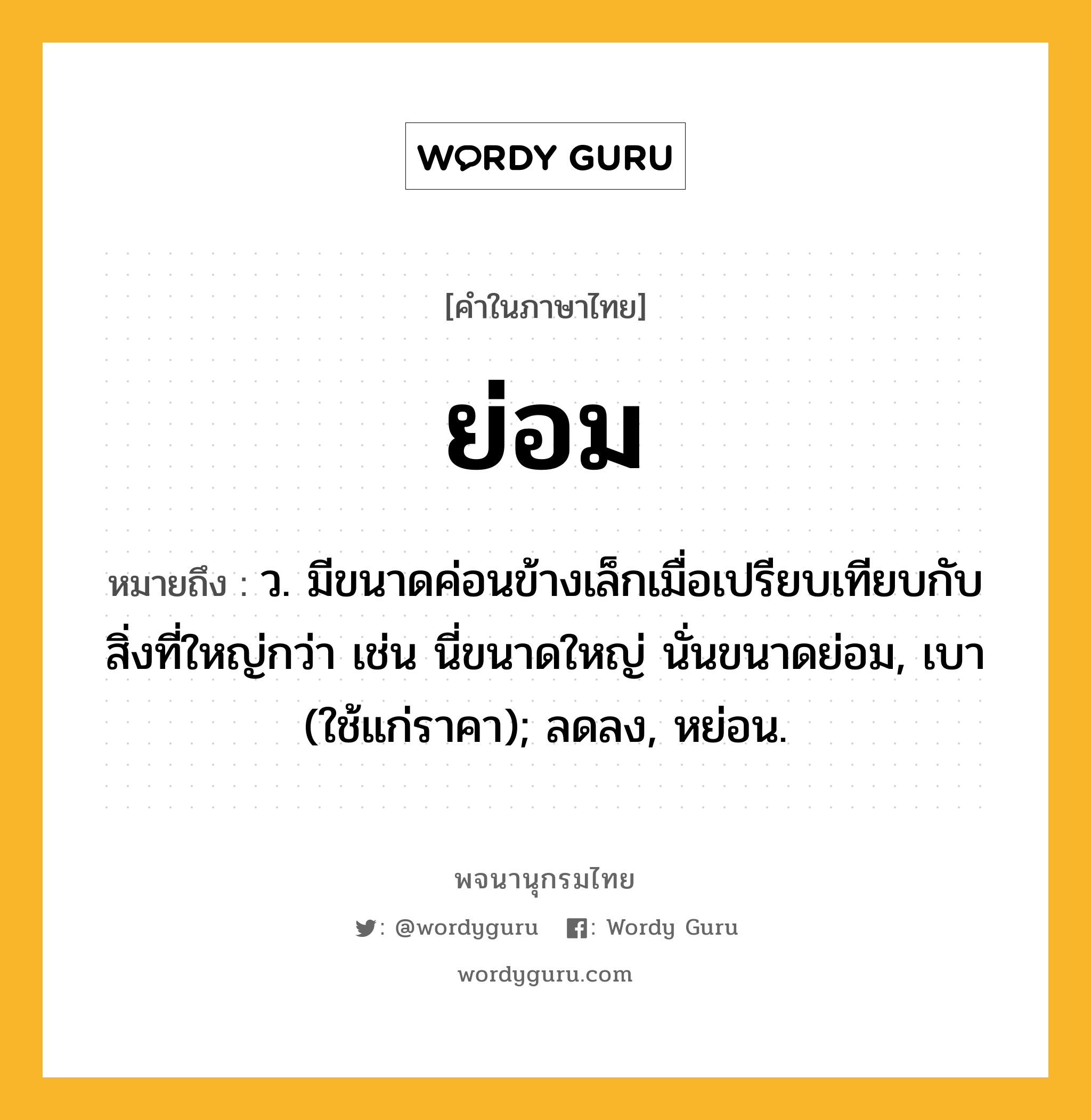 ย่อม หมายถึงอะไร?, คำในภาษาไทย ย่อม หมายถึง ว. มีขนาดค่อนข้างเล็กเมื่อเปรียบเทียบกับสิ่งที่ใหญ่กว่า เช่น นี่ขนาดใหญ่ นั่นขนาดย่อม, เบา (ใช้แก่ราคา); ลดลง, หย่อน.