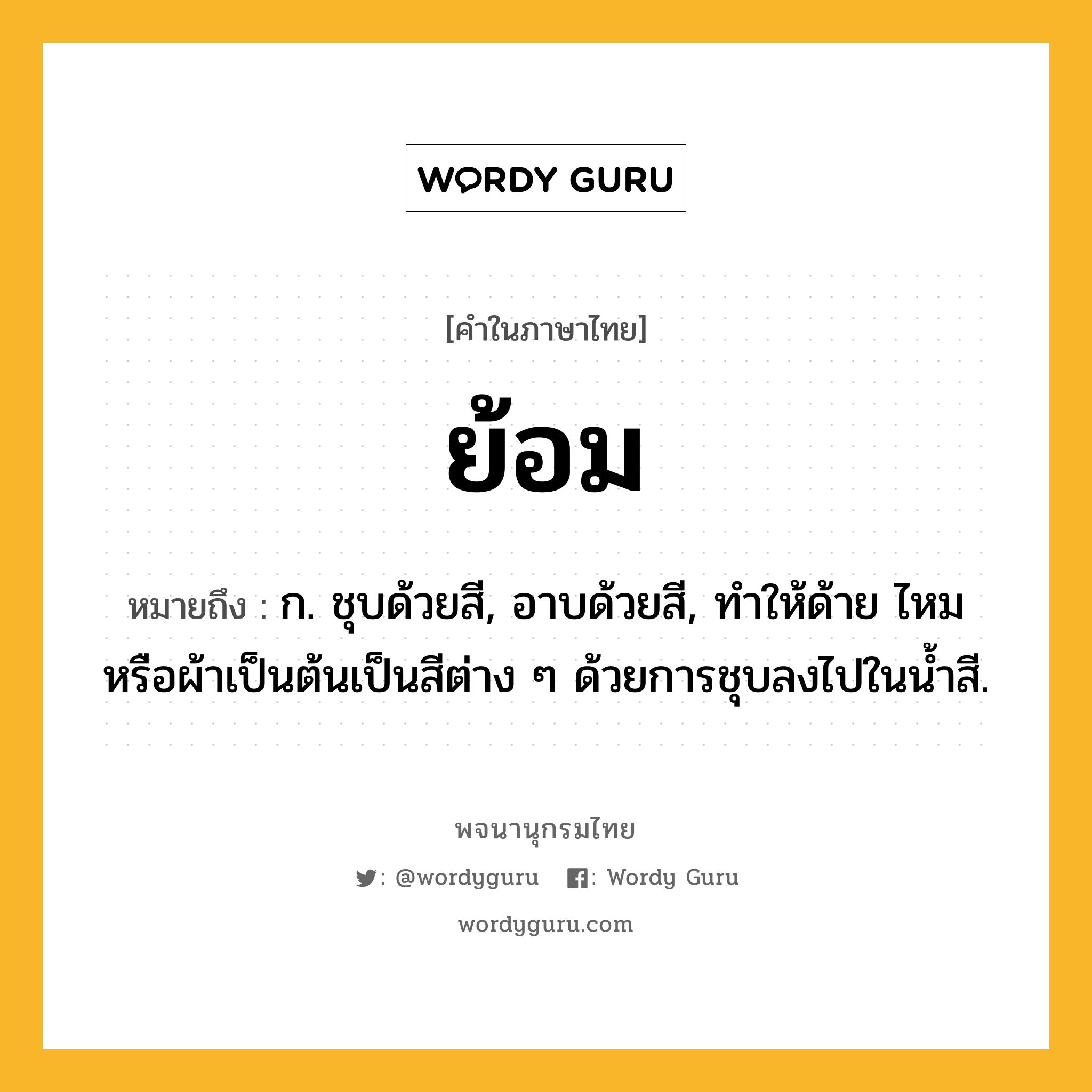 ย้อม หมายถึงอะไร?, คำในภาษาไทย ย้อม หมายถึง ก. ชุบด้วยสี, อาบด้วยสี, ทำให้ด้าย ไหม หรือผ้าเป็นต้นเป็นสีต่าง ๆ ด้วยการชุบลงไปในน้ำสี.