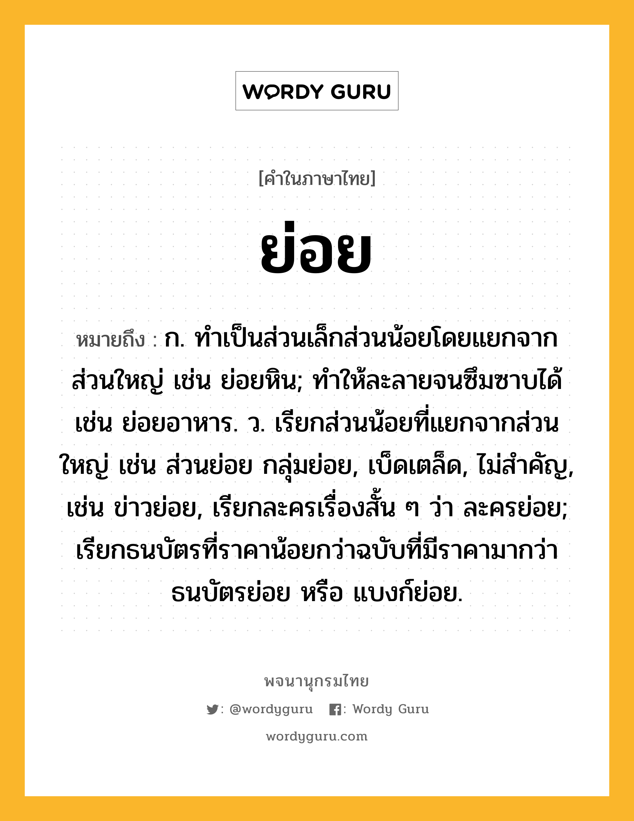 ย่อย หมายถึงอะไร?, คำในภาษาไทย ย่อย หมายถึง ก. ทําเป็นส่วนเล็กส่วนน้อยโดยแยกจากส่วนใหญ่ เช่น ย่อยหิน; ทำให้ละลายจนซึมซาบได้ เช่น ย่อยอาหาร. ว. เรียกส่วนน้อยที่แยกจากส่วนใหญ่ เช่น ส่วนย่อย กลุ่มย่อย, เบ็ดเตล็ด, ไม่สำคัญ, เช่น ข่าวย่อย, เรียกละครเรื่องสั้น ๆ ว่า ละครย่อย; เรียกธนบัตรที่ราคาน้อยกว่าฉบับที่มีราคามากว่า ธนบัตรย่อย หรือ แบงก์ย่อย.