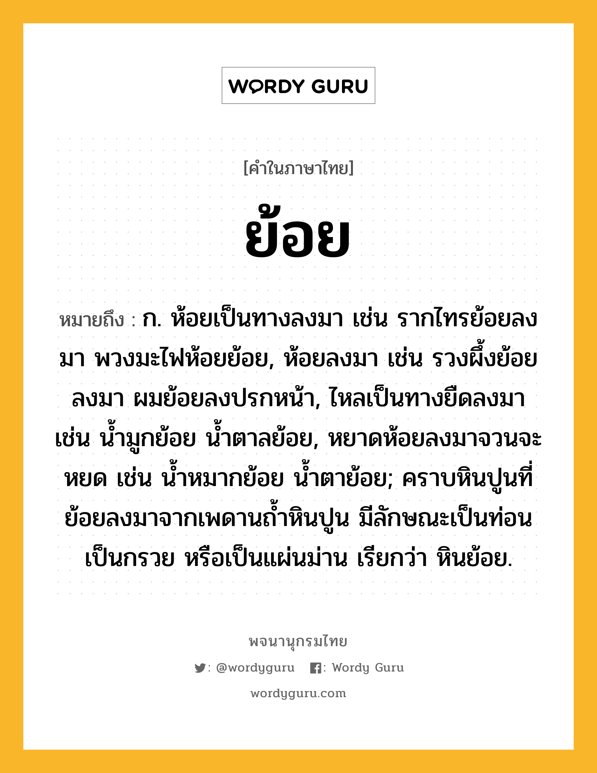 ย้อย หมายถึงอะไร?, คำในภาษาไทย ย้อย หมายถึง ก. ห้อยเป็นทางลงมา เช่น รากไทรย้อยลงมา พวงมะไฟห้อยย้อย, ห้อยลงมา เช่น รวงผึ้งย้อยลงมา ผมย้อยลงปรกหน้า, ไหลเป็นทางยืดลงมา เช่น น้ำมูกย้อย น้ำตาลย้อย, หยาดห้อยลงมาจวนจะหยด เช่น น้ำหมากย้อย น้ำตาย้อย; คราบหินปูนที่ย้อยลงมาจากเพดานถ้ำหินปูน มีลักษณะเป็นท่อน เป็นกรวย หรือเป็นแผ่นม่าน เรียกว่า หินย้อย.