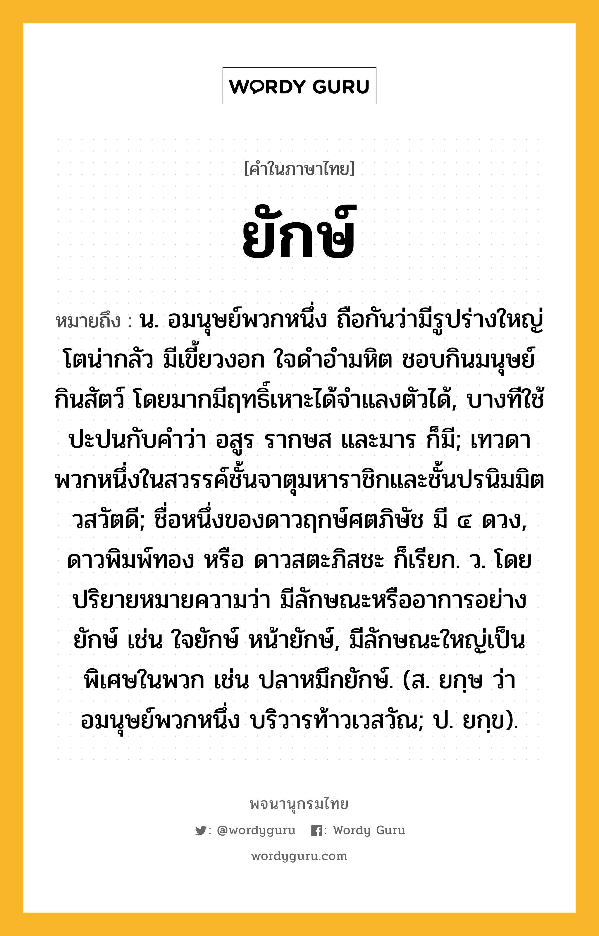 ยักษ์ หมายถึงอะไร?, คำในภาษาไทย ยักษ์ หมายถึง น. อมนุษย์พวกหนึ่ง ถือกันว่ามีรูปร่างใหญ่โตน่ากลัว มีเขี้ยวงอก ใจดําอํามหิต ชอบกินมนุษย์ กินสัตว์ โดยมากมีฤทธิ์เหาะได้จําแลงตัวได้, บางทีใช้ปะปนกับคําว่า อสูร รากษส และมาร ก็มี; เทวดาพวกหนึ่งในสวรรค์ชั้นจาตุมหาราชิกและชั้นปรนิมมิตวสวัตดี; ชื่อหนึ่งของดาวฤกษ์ศตภิษัช มี ๔ ดวง, ดาวพิมพ์ทอง หรือ ดาวสตะภิสชะ ก็เรียก. ว. โดยปริยายหมายความว่า มีลักษณะหรืออาการอย่างยักษ์ เช่น ใจยักษ์ หน้ายักษ์, มีลักษณะใหญ่เป็นพิเศษในพวก เช่น ปลาหมึกยักษ์. (ส. ยกฺษ ว่า อมนุษย์พวกหนึ่ง บริวารท้าวเวสวัณ; ป. ยกฺข).