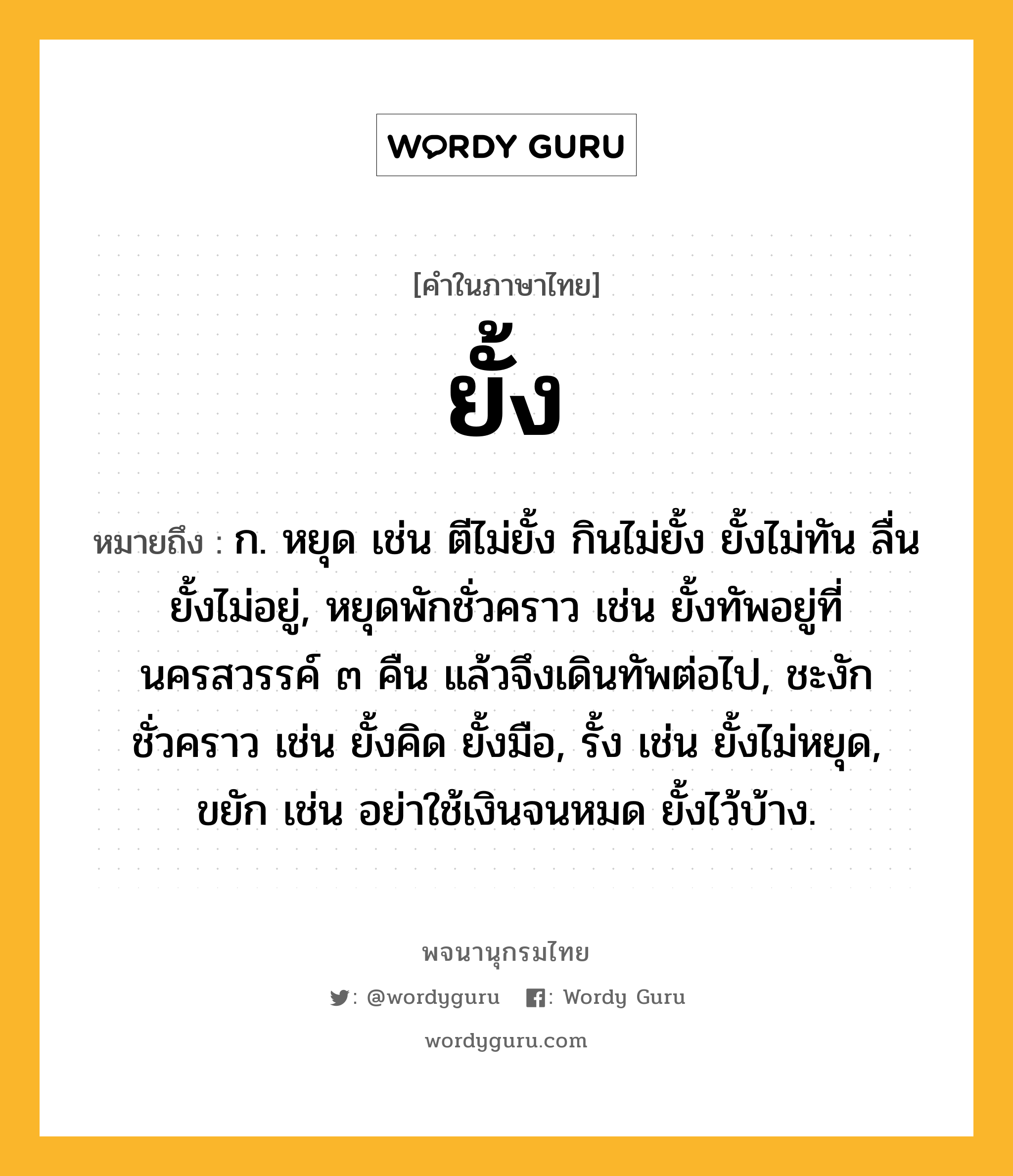 ยั้ง หมายถึงอะไร?, คำในภาษาไทย ยั้ง หมายถึง ก. หยุด เช่น ตีไม่ยั้ง กินไม่ยั้ง ยั้งไม่ทัน ลื่นยั้งไม่อยู่, หยุดพักชั่วคราว เช่น ยั้งทัพอยู่ที่นครสวรรค์ ๓ คืน แล้วจึงเดินทัพต่อไป, ชะงักชั่วคราว เช่น ยั้งคิด ยั้งมือ, รั้ง เช่น ยั้งไม่หยุด, ขยัก เช่น อย่าใช้เงินจนหมด ยั้งไว้บ้าง.